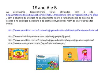 As professores desenvolveram várias atividades com o site
http://matosmedeiros.blogspot.com.br/2011/12/brincando-com-as-vogais.html#.U7a_D0Di8
, com o objetivo de avançar no conhecimento sobre o funcionamento do sistema de
escrita e na aquisição da leitura e da escrita convencional. Além de usar outros sites
como:
http://www.smartkids.com.br/conteudo/jogos-educativos/alfabeto/alfabeto-em-flash.swf
http://www.turminhaquerubim.com.br/showjogo.php?jogo=2
http://www.smartkids.com.br/conteudo/jogos-educativos/vogais/jogo-das-vogais.swf
http://www.escolagames.com.br/jogos/brincandoVogais/
1º ano A e B
 