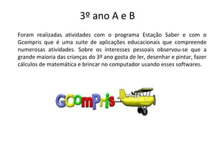 3º ano A e B
Foram realizadas atividades com o programa Estação Saber e com o
Gcompris que é uma suite de aplicações educacionais que compreende
numerosas atividades. Sobre os interesses pessoais observou-se que a
grande maioria das crianças do 3º ano gosta de ler, desenhar e pintar, fazer
cálculos de matemática e brincar no computador usando esses softwares.
 