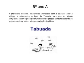 5º ano A
A professora Iranildes desenvolveu atividades com a Estação Saber e
utilizou principalmente o jogo da Tabuada para que os alunos
compreendessem o principio multiplicativo e propôs também reescrita de
textos a partir de outras leituras e exibição de vídeos.
 