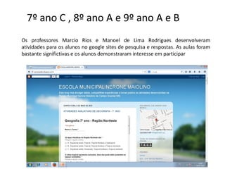 7º ano C , 8º ano A e 9º ano A e B
Os professores Marcio Rios e Manoel de Lima Rodrigues desenvolveram
atividades para os alunos no google sites de pesquisa e respostas. As aulas foram
bastante significtivas e os alunos demonstraram interesse em participar
 