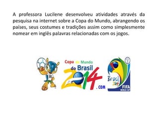 A professora Lucilene desenvolveu atividades através da
pesquisa na internet sobre a Copa do Mundo, abrangendo os
países, seus costumes e tradições assim como simplesmente
nomear em inglês palavras relacionadas com os jogos.
 