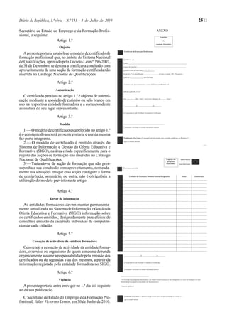 Diário da República, 1.ª série—N.º 131—8 de Julho de 2010 2511
Secretário de Estado do Emprego e da Formação Profis-
sional, o seguinte:
Artigo 1.º
Objecto
Apresente portaria estabelece o modelo de certificado de
formação profissional que, no âmbito do Sistema Nacional
de Qualificações, aprovado pelo Decreto-Lei n.º 396/2007,
de 31 de Dezembro, se destina a certificar a conclusão com
aproveitamento de uma acção de formação certificada não
inserida no Catálogo Nacional de Qualificações.
Artigo 2.º
Autenticação
O certificado previsto no artigo 1.º é objecto de autenti-
cação mediante a aposição de carimbo ou selo branco em
uso na respectiva entidade formadora e a correspondente
assinatura do seu legal representante.
Artigo 3.º
Modelo
1 — O modelo de certificado estabelecido no artigo 1.º
é o constante do anexo à presente portaria e que da mesma
faz parte integrante.
2 — O modelo de certificado é emitido através do
Sistema de Informação e Gestão da Oferta Educativa e
Formativa (SIGO), na área criada especificamente para o
registo das acções de formação não inseridas no Catálogo
Nacional de Qualificações.
3 — Tratando-se de acção de formação que não pres-
suponha a sua conclusão com aproveitamento, nomeada-
mente nas situações em que essa acção configure a forma
de conferência, seminário, ou outra, não é obrigatória a
utilização do modelo previsto neste artigo.
Artigo 4.º
Dever de informação
As entidades formadoras devem manter permanente-
mente actualizada no Sistema de Informação e Gestão da
Oferta Educativa e Formativa (SIGO) informação sobre
os certificados emitidos, designadamente para efeitos de
consulta e emissão da caderneta individual de competên-
cias de cada cidadão.
Artigo 5.º
Cessação de actividade da entidade formadora
Ocorrendo a cessação da actividade da entidade forma-
dora, o serviço ou organismo de quem a mesma dependa
organicamente assume a responsabilidade pela emissão dos
certificados ou de segundas vias dos mesmos, a partir da
informação registada pela entidade formadora no SIGO.
Artigo 6.º
Vigência
Apresente portaria entra em vigor no 1.º dia útil seguinte
ao da sua publicação.
O Secretário de Estado do Emprego e da Formação Pro-
fissional, Valter Victorino Lemos, em 30 de Junho de 2010.
ANEXO
Logótipo
da
entidade formadora
Certificado de Formação Profissional
Certifica-se que
(nome)_________________________________________________________________,
natural de (concelho)______________________________________________________,
nascido/a em (dd/mm/aaaa ) __/__/_____,
titular do nº de identificação _________________(Cartão de cidadão /BI / Passaporte ),
válido até _______________ (dia/mês/ano),
concluiu com aproveitamento o curso de Formação Profissional
(designação do curso)
em __/__/____,(dia / mês / ano) com a duração de ______ horas.
__________, ___de ________________de________
(O responsável pela Entidade Formadora Certificada)
_____________________________________________
(Assinatura e selo branco ou carimbo da entidade emitente)
Certificado nºxx/xxxx (nº sequencial/ano) de acordo com o modelo publicado na Portaria n.º …
(sigla da entidade emitente)
…/…
Logótipo do
programa
financiador1
Estrutura curricular
_______________, ___de ________________de________
(O responsável pela Entidade Formadora Certificada)
_____________________________________________
(Assinatura e selo branco ou carimbo da entidade emitente)

1 Os logótipos do programa financiador e do Fundo Social Europeu só são obrigatórios no caso da formação ter sido
financiada por programa comunitário de financiamento.
2 Quando aplicável.
Unidades de Formação/Módulos/Outras Designações Horas Classificação2
Certificado nºxx/xxxx (nº sequencial/ano) de acordo com o modelo publicado na Portaria n.º …
(sigla da entidade emitente)
 