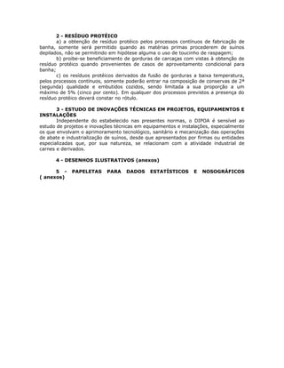 2 - RESÍDUO PROTÉICO
a) a obtenção de resíduo protéico pelos processos contínuos de fabricação de
banha, somente será permitido quando as matérias primas procederem de suínos
depilados, não se permitindo em hipótese alguma o uso de toucinho de raspagem;
b) proibe-se beneficiamento de gorduras de carcaças com vistas à obtenção de
resíduo protéico quando provenientes de casos de aproveitamento condicional para
banha;
c) os resíduos protéicos derivados da fusão de gorduras a baixa temperatura,
pelos processos contínuos, somente poderão entrar na composição de conservas de 2ª
(segunda) qualidade e embutidos cozidos, sendo limitada a sua proporção a um
máximo de 5% (cinco por cento). Em qualquer dos processos previstos a presença do
resíduo protéico deverá constar no rótulo.
3 - ESTUDO DE INOVAÇÕES TÉCNICAS EM PROJETOS, EQUIPAMENTOS E
INSTALAÇÕES
Independente do estabelecido nas presentes normas, o DIPOA é sensível ao
estudo de projetos e inovações técnicas em equipamentos e instalações, especialmente
os que envolvam o aprimoramento tecnológico, sanitário e mecanização das operações
de abate e industrialização de suínos, desde que apresentados por firmas ou entidades
especializadas que, por sua natureza, se relacionam com a atividade industrial de
carnes e derivados.
4 - DESENHOS ILUSTRATIVOS (anexos)
5 - PAPELETAS PARA DADOS ESTATÍSTICOS E NOSOGRÁFICOS
( anexos)
 