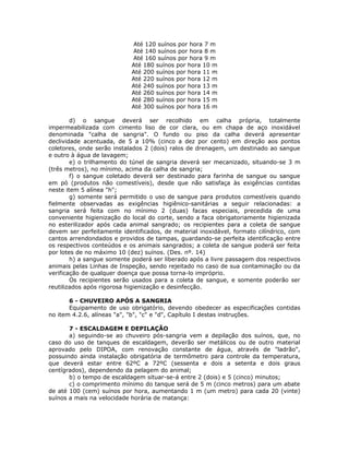 Até 120 suínos por hora 7 m
Até 140 suínos por hora 8 m
Até 160 suínos por hora 9 m
Até 180 suínos por hora 10 m
Até 200 suínos por hora 11 m
Até 220 suínos por hora 12 m
Até 240 suínos por hora 13 m
Até 260 suínos por hora 14 m
Até 280 suínos por hora 15 m
Até 300 suínos por hora 16 m
d) o sangue deverá ser recolhido em calha própria, totalmente
impermeabilizada com cimento liso de cor clara, ou em chapa de aço inoxidável
denominada "calha de sangria". O fundo ou piso da calha deverá apresentar
declividade acentuada, de 5 a 10% (cinco a dez por cento) em direção aos pontos
coletores, onde serão instalados 2 (dois) ralos de drenagem, um destinado ao sangue
e outro à água de lavagem;
e) o trilhamento do túnel de sangria deverá ser mecanizado, situando-se 3 m
(três metros), no mínimo, acima da calha de sangria;
f) o sangue coletado deverá ser destinado para farinha de sangue ou sangue
em pó (produtos não comestíveis), desde que não satisfaça às exigências contidas
neste item 5 alínea "h";
g) somente será permitido o uso de sangue para produtos comestíveis quando
fielmente observadas as exigências higiênico-sanitárias a seguir relacionadas: a
sangria será feita com no mínimo 2 (duas) facas especiais, precedida de uma
conveniente higienização do local do corte, sendo a faca obrigatoriamente higienizada
no esterilizador após cada animal sangrado; os recipientes para a coleta de sangue
devem ser perfeitamente identificados, de material inoxidável, formato cilíndrico, com
cantos arrendondados e providos de tampas, guardando-se perfeita identificação entre
os respectivos conteúdos e os animais sangrados; a coleta de sangue poderá ser feita
por lotes de no máximo 10 (dez) suínos. (Des. nº. 14)
h) a sangue somente poderá ser liberado após a livre passagem dos respectivos
animais pelas Linhas de Inspeção, sendo rejeitado no caso de sua contaminação ou da
verificação de qualquer doença que possa torna-lo impróprio.
Os recipientes serão usados para a coleta de sangue, e somente poderão ser
reutilizados após rigorosa higienização e desinfecção.
6 - CHUVEIRO APÓS A SANGRIA
Equipamento de uso obrigatório, devendo obedecer as especificações contidas
no item 4.2.6, alíneas "a", "b", "c" e "d", Capítulo I destas instruções.
7 - ESCALDAGEM E DEPILAÇÃO
a) seguindo-se ao chuveiro pós-sangria vem a depilação dos suínos, que, no
caso do uso de tanques de escaldagem, deverão ser metálicos ou de outro material
aprovado pelo DIPOA, com renovação constante de água, através de "ladrão",
possuindo ainda instalação obrigatória de termômetro para controle da temperatura,
que deverá estar entre 62ºC a 72ºC (sessenta e dois a setenta e dois graus
centígrados), dependendo da pelagem do animal;
b) o tempo de escaldagem situar-se-á entre 2 (dois) e 5 (cinco) minutos;
c) o comprimento mínimo do tanque será de 5 m (cinco metros) para um abate
de até 100 (cem) suínos por hora, aumentando 1 m (um metro) para cada 20 (vinte)
suínos a mais na velocidade horária de matança:
 