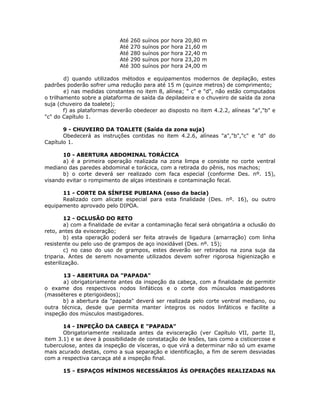 Até 260 suínos por hora 20,80 m
Até 270 suínos por hora 21,60 m
Até 280 suínos por hora 22,40 m
Até 290 suínos por hora 23,20 m
Até 300 suínos por hora 24,00 m
d) quando utilizados métodos e equipamentos modernos de depilação, estes
padrões poderão sofrer uma redução para até 15 m (quinze metros) de comprimento;
e) nas medidas constantes no item 8, alínea; " c" e "d", não estão computados
o trilhamento sobre a plataforma de saída da depiladeira e o chuveiro de saída da zona
suja (chuveiro da toalete);
f) as plataformas deverão obedecer ao disposto no item 4.2.2, alíneas "a","b" e
"c" do Capítulo 1.
9 - CHUVEIRO DA TOALETE (Saída da zona suja)
Obedecerá as instruções contidas no item 4.2.6, alíneas "a","b","c" e "d" do
Capítulo 1.
10 - ABERTURA ABDOMINAL TORÁCICA
a) é a primeira operação realizada na zona limpa e consiste no corte ventral
mediano das paredes abdominal e torácica, com a retirada do pênis, nos machos;
b) o corte deverá ser realizado com faca especial (conforme Des. nº. 15),
visando evitar o rompimento de alças intestinais e contaminação fecal.
11 - CORTE DA SÍNFISE PUBIANA (osso da bacia)
Realizado com alicate especial para esta finalidade (Des. nº. 16), ou outro
equipamento aprovado pelo DIPOA.
12 - OCLUSÃO DO RETO
a) com a finalidade de evitar a contaminação fecal será obrigatória a oclusão do
reto, antes da evisceração;
b) esta operação poderá ser feita através de ligadura (amarração) com linha
resistente ou pelo uso de grampos de aço inoxidável (Des. nº. 15);
c) no caso do uso de grampos, estes deverão ser retirados na zona suja da
triparia. Antes de serem novamente utilizados devem sofrer rigorosa higienização e
esterilização.
13 - ABERTURA DA "PAPADA"
a) obrigatoriamente antes da inspeção da cabeça, com a finalidade de permitir
o exame dos respectivos nodos linfáticos e o corte dos músculos mastigadores
(masséteres e pterigoideos);
b) a abertura da "papada" deverá ser realizada pelo corte ventral mediano, ou
outra técnica, desde que permita manter íntegros os nodos linfáticos e facilite a
inspeção dos músculos mastigadores.
14 - INPEÇÃO DA CABEÇA E "PAPADA"
Obrigatoriamente realizada antes da evisceração (ver Capítulo VII, parte II,
item 3.1) e se deve à possibilidade de constatação de lesões, tais como a cisticercose e
tuberculose, antes da inspeção de vísceras, o que virá a determinar não só um exame
mais acurado destas, como a sua separação e identificação, a fim de serem desviadas
com a respectiva carcaça até a inspeção final.
15 - ESPAÇOS MÍNIMOS NECESSÁRIOS ÁS OPERAÇÕES REALIZADAS NA
 