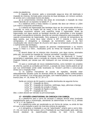 vindos da plataforma.
f) inspeção de vísceras: após a evisceração segue-se área útil destinada à
inspeção de vísceras, formada pelos conjuntos de duas bandejas, em número variável,
de acordo com a velocidade horária de abate;
g) os comprimentos mínimos das áreas de evisceração e inspeção da mesa
rolante deverão ser os expostos na tabela nº. 5;
h) a distância entre a mesa rolante e a parede não deve ser inferior a 1,50m
(um metro e cinquenta centímetros);
i) o sistema de higienização das bandejas deve ser de comprovada eficiência e
localizado no início do trajeto útil da mesa, a fim de que as vísceras a serem
examinadas encontrem sempre uma superfície limpa e higienizada. Antes da
higienização com água quente as bandejas deverão ser submetidas a uma lavagem
com água à temperatura ambiente, devendo ser previsto dispositivo para exaustão dos
vapores provenientes da higienização. Para assegurar o controle de temperatura da
água quente, que nunca deve estar inferior a 85º C (oitenta e cinco graus
centígrados), é obrigatória a instalação de termômetro exato e de fácil
visualização( obs: deverá dispor de chuveiro com água na temperatura ambiente para
o resfriamento das bandejas);
j) possuirá dispositivos capazes de pararem instataneamente e ao mesmo
tempo a mesa e a nória , localizados junto às linhas de inspeção de vísceras e
carcaças;
k) deverá dispor de no máximo dois chuveiros, com água morna, acionados
pelos pés, nos pontos de inspeção de "vísceras vermelhas" (coração e língua).
i) disporá, junto à extremidade final da mesa, de aberturas e "chutes"
apropriados e separados, para a remoção de vísceras normais e das condenadas pela
Inspeção Federal, por causas que não impliquem em sua remessa para a Inspeção
Final;
m) para a construção de novos estabelecimentos, como também nos projetos
de reforma, quando as condições permitirem, a posição da mesa rolante poderá ser tal
que sua extremidade (onde estão localizados os "chutes") permita a comunicação
direta com a Inspeção Final.
n) os quadros marcadores de causas de rejeições, deverão estar
adequadamente situados junto ás diversas linhas de inspeção, sendo confeccionados
em aço inoxidável, e as contas para marcação, com material plástico nas cores preta e
branca (Des. nº. 18, linhas "B","C","D" e "F.
Serão em número de 04 (quatro) e estarão distribuídos da seguinte forma:
Linha "A" - Inspeção de útero;
Linha "B" - Inspeção de intestinos. estômago, baço, pâncreas e bexiga;
Linha "C" - inspeção de coração e língua;
Linha "D" - Inspeção do fígado e pulmões;
Linha "F" - Inspeção de rins;
Obs: o útero deverá ser retirado na pré-evisceração.
17 - DIVISÃO LONGITUDINAL DA CARCAÇA E DA CABEÇA.
a) a plataforma para a serra de carcaças e cabeças deverá estar localizada
imediatamente após a evisceração, atendendo ao determinado no ítem 4.2.2, alíneas
"a","b" e "c" do Capítulo I;
b) a plataforma pode ser escalonada ou em forma de rampa, ou ainda do tipo
em que a serra trabalhe a partir do nível dos ombros do operador;
c) é obrigatória a instalação e uso de "esterilizador" próprio para a serra (des.
nº. 19), em local de fácil acesso, com a finalidade de sua higienização após cada uso.
Deverá obedecer às especificações contidas no item 4.2.3, alíneas
 