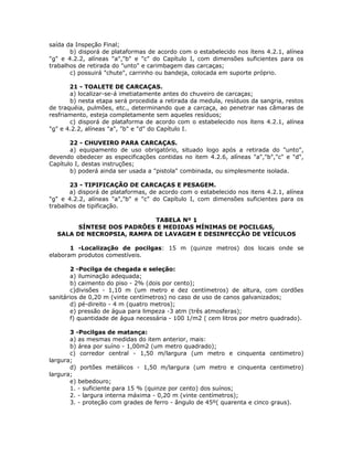 saída da Inspeção Final;
b) disporá de plataformas de acordo com o estabelecido nos ítens 4.2.1, alínea
"g" e 4.2.2, alíneas "a","b" e "c" do Capítulo I, com dimensões suficientes para os
trabalhos de retirada do "unto" e carimbagem das carcaças;
c) possuirá "chute", carrinho ou bandeja, colocada em suporte próprio.
21 - TOALETE DE CARCAÇAS.
a) localizar-se-á imetiatamente antes do chuveiro de carcaças;
b) nesta etapa será procedida a retirada da medula, resíduos da sangria, restos
de traquéia, pulmões, etc., determinando que a carcaça, ao penetrar nas câmaras de
resfriamento, esteja completamente sem aqueles resíduos;
c) disporá de plataforma de acordo com o estabelecido nos ítens 4.2.1, alínea
"g" e 4.2.2, alíneas "a", "b" e "d" do Capítulo I.
22 - CHUVEIRO PARA CARCAÇAS.
a) equipamento de uso obrigatório, situado logo após a retirada do "unto",
devendo obedecer as especificações contidas no item 4.2.6, alíneas "a","b","c" e "d",
Capítulo I, destas instruções;
b) poderá ainda ser usada a "pistola" combinada, ou simplesmente isolada.
23 - TIPIFICAÇÃO DE CARCAÇAS E PESAGEM.
a) disporá de plataformas, de acordo com o estabelecido nos itens 4.2.1, alínea
"g" e 4.2.2, alíneas "a","b" e "c" do Capítulo I, com dimensões suficientes para os
trabalhos de tipificação.
TABELA Nº 1
SÍNTESE DOS PADRÕES E MEDIDAS MÍNIMAS DE POCILGAS,
SALA DE NECROPSIA, RAMPA DE LAVAGEM E DESINFECÇÃO DE VEÍCULOS
1 -Localização de pocilgas: 15 m (quinze metros) dos locais onde se
elaboram produtos comestíveis.
2 -Pocilga de chegada e seleção:
a) iluminação adequada;
b) caimento do piso - 2% (dois por cento);
c)divisões - 1,10 m (um metro e dez centímetros) de altura, com cordões
sanitários de 0,20 m (vinte centímetros) no caso de uso de canos galvanizados;
d) pé-direito - 4 m (quatro metros);
e) pressão de água para limpeza -3 atm (três atmosferas);
f) quantidade de água necessária - 100 1/m2 ( cem litros por metro quadrado).
3 -Pocilgas de matança:
a) as mesmas medidas do item anterior, mais:
b) área por suíno - 1,00m2 (um metro quadrado);
c) corredor central - 1,50 m/largura (um metro e cinquenta centimetro)
largura;
d) portões metálicos - 1,50 m/largura (um metro e cinquenta centimetro)
largura;
e) bebedouro;
1. - suficiente para 15 % (quinze por cento) dos suínos;
2. - largura interna máxima - 0,20 m (vinte centímetros);
3. - proteção com grades de ferro - ângulo de 45º( quarenta e cinco graus).
 