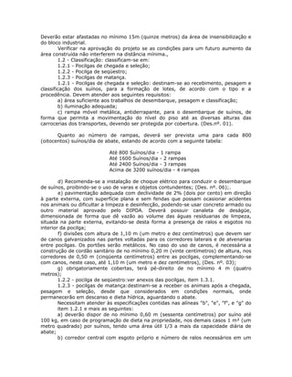 Deverão estar afastadas no mínimo 15m (quinze metros) da área de insensibilização e
do bloco industrial.
Verificar na aprovação do projeto se as condições para um futuro aumento da
área construída não interferem na distância mínima.,
1.2 - Classificação: classificam-se em:
1.2.1 - Pocilgas de chegada e seleção;
1.2.2 - Pocilga de seqüestro;
1.2.3 - Pocilgas de matança.
1.2.1 - Pocilgas de chegada e seleção: destinam-se ao recebimento, pesagem e
classificação dos suínos, para a formação de lotes, de acordo com o tipo e a
procedência. Devem atender aos seguintes requisitos:
a) área suficiente aos trabalhos de desembarque, pesagem e classificação;
b) iluminação adequada;
c) rampa móvel metálica, antiderrapante, para o desembarque de suínos, de
forma que permita a movimentação do nível do piso até as diversas alturas das
carrocerias dos transportes, devendo ser protegida por cobertura. (Des.nº. 01).
Quanto ao número de rampas, deverá ser prevista uma para cada 800
(oitocentos) suínos/dia de abate, estando de acordo com a seguinte tabela:
Até 800 Suínos/dia - 1 rampa
Até 1600 Suínos/dia - 2 rampas
Até 2400 Suínos/dia - 3 rampas
Acima de 3200 suínos/dia - 4 rampas
d) Recomenda-se a instalação de choque elétrico para conduzir o desembarque
de suínos, proibindo-se o uso de varas e objetos contundentes; (Des. nº. 06);.
e) pavimentação adequada com declividade de 2% (dois por cento) em direção
à parte externa, com superfície plana e sem fendas que possam ocasionar acidentes
nos animais ou dificultar a limpeza e desinfecção, podendo-se usar concreto armado ou
outro material aprovado pelo DIPOA. Deverá possuir canaleta de deságüe,
dimensionada de forma que dê vazão ao volume das águas resíduarias de limpeza,
situada na parte externa, evitando-se desta forma a presença de ralos e esgotos no
interior da pocilga;
f) divisões com altura de 1,10 m (um metro e dez centímetros) que devem ser
de canos galvanizados nas partes voltadas para os corredores laterais e de alvenarias
entre pocilgas. Os portões serão metálicos. No caso do uso de canos, é necessária a
construção de cordão sanitário de no mínimo 0,20 m (vinte centímetros) de altura, nos
corredores de 0,50 m (cinqüenta centímetros) entre as pocilgas, complementando-se
com canos, neste caso, até 1,10 m (um metro e dez centímetros), (Des. nº. 03);
g) obrigatoriamente cobertas, terá pé-direito de no mínimo 4 m (quatro
metros);
1.2.2 - pocilga de seqüestro:ver anexos das pocilgas, item 1.3.1.
1.2.3 - pocilgas de matança:destinam-se a receber os animais após a chegada,
pesagem e seleção, desde que considerados em condições normais, onde
permanecerão em descanso e dieta hídrica, aguardando o abate.
Necessitam atender às especificações contidas nas alíneas "b", "e", "f", e "g" do
item 1.2.1 e mais as seguintes:
a) deverão dispor de no mínimo 0,60 m (sessenta centímetros) por suíno até
100 kg, em caso de programação de dieta na propriedade, nos demais casos 1 m² (um
metro quadrado) por suínos, tendo uma área útil 1/3 a mais da capacidade diária de
abate;
b) corredor central com esgoto próprio e número de ralos necessários em um
 