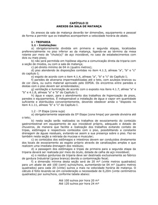 CAPÍTULO II
ANEXOS DA SALA DE MATANÇA
Os anexos da sala de matança deverão ter dimensões, equipamento e pessoal
de forma a permitir que os trabalhos acompanhem a velocidade horária de abate.
1 - TRIPARIA
1.1 - Instalações:
a) obrigatoriamente dividida em primeira e segunda etapas, localizadas
preferencialmente no piso inferior ao da matança, ligando-se ao término da mesa
rolante por meio de "chute(s)" de aço inoxidável, no caso de estabelecimentos com
dois ou mais pisos;
b) não será permitida em hipótese alguma a comunicação direta da triparia com
a seção de miúdos, ou com a sala de matança;
c) pé-direito mínimo de 04 m (quatro metros);
d) piso atendendo às disposições contidas no item 4.1.3, alíneas "a", "b" e "c"
do capítulo I;
e) esgoto de acordo com o item 4.1.4, alíneas "a", "b" e "c" do Capítulo I;
f) paredes de alvenaria impermeabilizadas até o teto, com azulejos brancos ou
de cor clara, ou outro material aprovado pelo DIPOA. Os encontros entre paredes e
destas com o piso devem ser arredondados;
g) ventilação e iluminação de acordo com o exposto nos ítens 4.1.7, alínea "a" e
"b" e 4.1.8, alíneas "a" e "b" do Capítulo I;
h) água e vapor, para o atendimento dos trabalhos de higienização de pisos,
paredes e equipamentos. É indispensável a instalação de água e vapor em quantidade
suficiente e distribuídos convenientemente, devendo obedecer ainda o "disposto no
item 4.1.11, alíneas "b" e "c" do Capítulo I.
1.2 - Iª Etapa (zona suja)
a) obrigatoriamente separada da IIª Etapa (zona limpa) por parede divisória até
o teto;
b) nesta seção serão realizados os trabalhos de esvaziamento do conteúdo
gastrointestinal em equipamento de aço inoxidável próprio, adequado e dotado de
chuveiros, de maneira que facilite a realização dos trabalhos evitando contato de
tripas, estômagos e respectivos conteúdos com o piso, possibilitando a constante
drenagem de águas residuais, evitando-se assim a sua presença sobre o piso. Faz-se
também nesta seção a retirada da mucosa e muscular;
c) os conteúdos dos estômagos e intestinos devem ser conduzidos diretamente
dos locais de esvaziamento ao esgoto próprio através de canalizações amplas e que
realizem uma imediata drenagem dos resíduos;
d) a passagem dos estômagos e tripas da primeira para a segunda etapa da
triparia deverá ser realizada por meio do óculo, dotada de calha de aço inoxidável;
e) o resíduo gorduroso da triparia deve ser destinado exclusivamente ao fabrico
de gordura Industrial (graxa branca) devido a contaminação fecal;
f) a dimensão mínima desta seção será de 20 m² (vinte metros quadrados)
para um abate de até 100 (cem) suínos/hora, aumentando-se 04 m² (quatro metros
quadrados) para cada 20 (vinte) suínos a mais na velocidade horária de matança. O
cálculo é feito levando-se em consideração a necessidade de 0,20m (vinte centímetros
quadrados) por suíno/hora, conforme tabela abaixo:
Até 100 suínos por hora 20 m²
Até 120 suínos por hora 24 m²
 