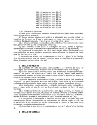 Até 140 suínos por hora 28 m²
Até 160 suínos por hora 32 m²
Até 180 suínos por hora 36 m²
Até 200 suínos por hora 40 m²
Até 220 suínos por hora 44 m²
Até 240 suínos por hora 48 m²
Até 260 suínos por hora 52 m²
Até 280 suínos por hora 56 m²
Até 300 suínos por hora 60 m²
1.3 - IIª Etapa (zona limpa)
a) onde serão realizados os trabalhos de beneficiamento das tripas e estômago;
este em área própria separada;
b) deverá possuir equipamento próprio e adequado que permita realizar os
trabalhos de lavagem de tripas e estômagos em água corrente, com drenagem
constante das águas residuais, evitando a sua presença sobre o piso;
c) as tripas destinadas a embutidos serão cuidadosamente selecionadas neste
local, principalmente quanto a integridade e limpeza;
d) será permitida nesta etapa a calibragem de tripas, sendo a operação
realizada pela insuflação de ar comprimido previamente filtrado, ou água potável;
e) é permitida a salga prévia de tripas nesta seção, sendo que deverá existir
sala apropriada em local separado, exclusiva a esta finalidade. O depósito de tripas
deve ser feito em outro local;
f) dimensões de acordo com o estabelecido no item 1.2, alínea "g" do Capítulo
II (o dimensionamento total da triparia, excluindo salga e o depósito de tripas será o
dobro do exposto no item acima referido).
2 - SEÇÃO DE MIÚDOS
a) localizada em sala específica, comunicando-se ao término da mesa de
evisceração. Será dimensionada de acordo com a velocidade horária de matança;
b) quando se localizar no mesmo piso da sala de matança não será permitida a
abertura de portas de comunicação direta com aquela, sendo esta realizada
exclusivamente através de óculo que conterá calha ligando o término da mesa de
inspeção de vísceras à seção de miúdos;
c) quando localizada no pavimento inferior, a comunicação se fará através de
"chute(s)", ou outro dispositivo aprovado pelo DIPOA, construídos em aço inoxidável
exclusivamente localizado(s) junto a parte terminal da mesa de inspeção de vísceras;
d) pé-direito, piso, esgoto, paredes, ventilação, iluminação, teto e instalação de
água e vapor serão de acordo com as determinações contidas no item 1.1 deste
Capítulo;
e) os miúdos serão lavados exclusivamente com água corrente, em mesas que
deverão possuir bordas elevadas, chuveiros em número suficiente e caimento central.
Serão equipadas com fundo falso removível de chapa inoxidável perfurada, de forma a
realizar a imediata e contínua drenagem das águas residuais (ver des. nº. 26);
f) é obrigatória a carimbagem a fogo dos miúdos após a lavagem, seguindo
imediatamente para o congelamento, ou resfriamento em caso de comércio local, não
se permitindo a sua retenção na seção; dispensa-se o carimbo a fogo para peças
embaladas e rotuladas individualmente.
g) dimensões de acordo com o estabelecido no item 1.2, alínea "g" do Capítulo
II.
3 - SEÇÃO DE CABEÇAS
 