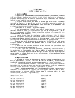 CAPITULO III
SEÇÃO DE SUBPRODUTOS
1 - INSTALAÇÕES
a) instalada em prédio a parte, distando no mínimo 5 m (cinco metros) do bloco
onde se elaboram produtos comestíveis. Deverá possuir equipamento adequado e
suficiente à transformação de resíduos, carcaças e peças condenadas pela Inspeção
Federal, em sub-produtos não comestíveis;
b) o prédio será dividido por meio de parede em duas partes: a primeira
destinada a digestores e, quando estritamente necessários, autoclave, secador de
sangue, tanques e prensas, e a segunda onde serão localizados os equipamentos para
a moagem e acondicionamento de farinhas;
c) pé-direito de no mínimo 4 m (quatro metros);
d) piso construído de material impermeável, antiderrapante e resistente ao
choque e ataque de ácidos, ou outro aprovado pelo DIPOA. Declividade de 1,5 a 2%
(um e meio a dois por cento) em direção às canaletas coletoras a fim de permitir bom
escoamento das águas residuais;
e) esgoto: deverá dispor de rede ligada a tubos coletores, e estes ao sistema
geral de escoamento, dotado de canalizações amplas que permitam uma perfeita
drenagem das águas residuais. As bocas de descarga para o meio exterior devem
possuir grades de ferro à prova de roedores ou dispositivo de igual eficiência;
f) as paredes serão de alvenaria revestidas com cimento liso em toda a sua
superfície interna. Os encontros das paredes entre si e com o piso deverão ser
arredondados;
g) aberturas com caixilhos metálicos de tal maneira que possibilitem bom
arejamento e suficiente iluminação natural;
h) água e vapor em quantidade suficiente e distribuídos convenientemente a
fim de atender às necessidades dos trabalhos diários da seção de sub-produtos. É
obrigatória a instalação de misturadores de água e vapor, providos de mangueiras
apropriadas e de engate rápido em número suficiente para a higienização diária das
instalações e equipamentos.
2 - EQUIPAMENTOS
a) constará no mínimo de digestores e, quando necessários, autoclaves, com
tanques percoladores, prensas, secadores de sangue, moedores, transportadores
mecânicos, ensacadeira, bombas, tanques para graxa branca e filtros ambientais;
b) a comunicação entre a primeira e a segunda parte da seção de sub-produtos
deverá ser feita por meio de óculos providos de transportadores mecânicos (caracol ou
similares) ligando diretamente as prensas aos moedores de farinha;
c) para o cálculo da capacidade útil (*) instalada do (s) digestor (es), se tomará
como base o volume médio de 6kg(seis quilogramas) para cada suíno dia de abate,
considerando-se o número máximo fixado para a matança diária de cada
estabelecimento, conforme a seguinte tabela:
Abate máximo diário Capacidade útil
Até 100 suínos por dia 600 kg
Até 150 suínos por dia 900 kg
Até 200 suínos por dia 1200 kg
Até 250 suínos por dia 1500 kg
Até 300 suínos por dia 1800 kg
Até 350 suínos por dia 2100 kg
Até 400 suínos por dia 2400 kg
 