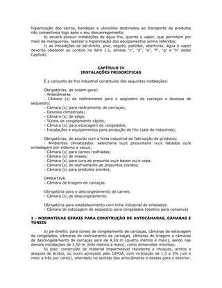 higienização dos carros, bandejas e utensílios destinados ao transporte de produtos
não comestíveis logo após o seu descarregamento;
b) deverá possuir instalações de água fria, quente e vapor, que permitam por
meio de mangueiras, realizar a higienização dos equipamentos acima referidos;
c) as instalações de pé-direito, piso, esgoto, paredes, aberturas, água e vapor
deverão obedecer ao contido no item 1.1, alíneas "c", "d", "e", "f", "g" e "h" deste
Capítulo;
CAPÍTULO IV
INSTALAÇÕES FRIGORÍFICAS
É o conjunto de frio industrial constituído das seguintes instalações:
Obrigatórias, de ordem geral:
- Antecâmaras
- Câmara (s) de resfriamento para o seqüestro de carcaças e desossa de
seqüestro;
- Câmara (s) para resfriamento de carcaças;
- Desossa climatizada;
- Câmara (s) de salga;
- Túneis de congelamento rápido;
- Câmara (s) para estocagem de congelados;
- Instalações e equipamentos para produção de frio (sala de máquinas);
Obrigatórias, de acordo com a linha industrial de fabricação de produtos:
- Ambientes climatizados: salsicharia ou/e presuntaria ou/e fatiados ou/e
embalagem por sistema a vácuo;
- Câmara (s) para carnes resfriadas;
- Câmara (s) de massa;
- Câmara (s) para cura de presunto ou/e bacon ou/e copa;
- Câmara (s) de resfriamento de presuntos cozidos;
- Câmara (s) para produtos prontos;
OPERATIVA
- Câmara de triagem de carcaças.
Obrigatória para o descongelamento de carnes:
- Câmara (s) de descongelamento.
Obrigatória para estabelecimento com linha industrial de enlatados:
- Câmara de estocagem de seqüestro para congelados (destino para conserva)
1 - NORMATIVAS GERAIS PARA CONSTRUÇÃO DE ANTECÂMARAS, CÂMARAS E
TÚNEIS
a) pé-direito: para túneis de congelamento de carcaças, câmaras de estocagem
de congelados, câmaras de resfriamento de carcaças, câmaras de triagem e câmaras
de descongelamento de carcaças será de 4,50 m (quatro metros e meio), sendo nas
demais instalações de 3,50 m (três metros e meio), como dimensões mínimas;
b) piso: construído de material impermeável resistente a choques, atritos e
ataques de ácidos, ou outro aprovado pelo DIPOA, com inclinação de 1,5 a 3% (um e
meio a três por cento), orientado no sentido das antecâmaras e destas para o exterior.
 