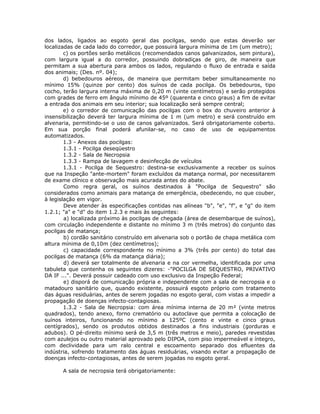 dos lados, ligados ao esgoto geral das pocilgas, sendo que estas deverão ser
localizadas de cada lado do corredor, que possuirá largura mínima de 1m (um metro);
c) os portões serão metálicos (recomendados canos galvanizados, sem pintura),
com largura igual a do corredor, possuindo dobradiças de giro, de maneira que
permitam a sua abertura para ambos os lados, regulando o fluxo de entrada e saída
dos animais; (Des. nº. 04);
d) bebedouros aéreos, de maneira que permitam beber simultaneamente no
mínimo 15% (quinze por cento) dos suínos de cada pocilga. Os bebedouros, tipo
cocho, terão largura interna máxima de 0,20 m (vinte centímetros) e serão protegidos
com grades de ferro em ângulo mínimo de 45º (quarenta e cinco graus) a fim de evitar
a entrada dos animais em seu interior; sua localização será sempre central;
e) o corredor de comunicação das pocilgas com o box do chuveiro anterior à
insensibilização deverá ter largura mínima de 1 m (um metro) e será construído em
alvenaria, permitindo-se o uso de canos galvanizados. Será obrigatoriamente coberto.
Em sua porção final poderá afunilar-se, no caso de uso de equipamentos
automatizados.
1.3 - Anexos das pocilgas:
1.3.1 - Pocilga deseqüestro
1.3.2 - Sala de Necropsia
1.3.3 - Rampa de lavagem e desinfecção de veículos
1.3.1 - Pocilga de Sequestro: destina-se exclusivamente a receber os suínos
que na Inspeção "ante-mortem" foram excluídos da matança normal, por necessitarem
de exame clínico e observação mais acurada antes do abate.
Como regra geral, os suínos destinados à "Pocilga de Sequestro" são
considerados como animais para matança de emergência, obedecendo, no que couber,
à legislação em vigor.
Deve atender às especificações contidas nas alíneas "b", "e", "f", e "g" do item
1.2.1; "a" e "d" do item 1.2.3 e mais às seguintes:
a) localizada próximo às pocilgas de chegada (área de desembarque de suínos),
com circulação independente e distante no mínimo 3 m (três metros) do conjunto das
pocilgas de matança;
b) cordão sanitário construído em alvenaria sob o portão de chapa metálica com
altura mínima de 0,10m (dez centímetros);
c) capacidade correspondente no mínimo a 3% (três por cento) do total das
pocilgas de matança (6% da matança diária);
d) deverá ser totalmente de alvenaria e na cor vermelha, identificada por uma
tabuleta que contenha os seguintes dizeres: -"POCILGA DE SEQUESTRO, PRIVATIVO
DA IF ...". Deverá possuir cadeado com uso exclusivo da Inspeção Federal;
e) disporá de comunicação própria e independente com a sala de necropsia e o
matadouro sanitário que, quando existente, possuirá esgoto próprio com tratamento
das águas residuárias, antes de serem jogadas no esgoto geral, com vistas a impedir a
propagação de doenças infecto-contagiosas.
1.3.2 - Sala de Necropsia: com área mínima interna de 20 m² (vinte metros
quadrados), tendo anexo, forno crematório ou autoclave que permita a colocação de
suínos inteiros, funcionando no mínimo a 125ºC (cento e vinte e cinco graus
centígrados), sendo os produtos obtidos destinados a fins industriais (gorduras e
adubos). O pé-direito mínimo será de 3,5 m (três metros e meio), paredes revestidas
com azulejos ou outro material aprovado pelo DIPOA, com piso impermeável e íntegro,
com declividade para um ralo central e escoamento separado dos efluentes da
indústria, sofrendo tratamento das águas residuárias, visando evitar a propagação de
doenças infecto-contagiosas, antes de serem jogadas no esgoto geral.
A sala de necropsia terá obrigatoriamente:
 