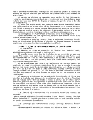 Não se permitirá internamente a instalação de ralos coletores (proibida a presença de
esgoto). Os ângulos formados pelo encontro das paredes com o piso deverão ser
arredondados;
c) paredes de alvenaria ou revestidas com painéis, de fácil higienização,
resistentes aos impactos, recomendando-se o revestimento com cimento liso ou outro
material aprovado pelo DIPOA. Os ângulos formados pelas paredes entre si deverão
ser arredondados;
d) portas com largura mínima de 1,20 m (um metro e vinte centímetros) de vão
livre, com superfície lisa e construídas de aço inoxidável ou outro material aprovado
pelo DIPOA, proibindo-se o uso de madeira. Recomendam-se portas de correr, sendo
que no caso de túneis e câmaras de estocagem de congelados, indicam-se o uso de
dispositivos que permita o descongelamento ao nível dos marcos das portas;
e) iluminação do tipo "luz fria" com protetores à prova de estilhaçamento;
f) teto resistente e de fácil higienização, revestido com cimento liso ou outro
material aprovado pelo DIPOA;
g) termômetros: todas as câmaras, túneis e ambientes climatizados deverão
dispor de termômetros de fácil leitura e colocados em lugares acessíveis e, quando
exigidos, de outros aparelhos de mensuração (termográficos).
2 - INSTALAÇÕES DE FRIO OBRIGATÓRIAS, DE ORDEM GERAL
2.1 - Antecâmaras:
a) exigidas em todas as instalações de câmaras frias, inclusive túneis,
admitindo-se como largura mínima 2 m (dois metros);
b) servirão apenas como área de circulação, não se permitindo seu uso para
outros fins, exceto para operações de retirada de congelados das formas para
acondicionamento em sacos ou outros continentes, e ao exposto no item 2.2 deste
Capítulo IV ao item 2.2.15 do Capítulo V, desde que a área assim o comporte, sem
prejuízos aos trabalhos normais;
c) as antecâmaras das câmaras de resfriamento de carcaças devem ser
localizadas em suas extremidades, prevendo-se de um lado a entrada de carcaças
quentes e do outro a saída das já resfriadas, possuindo portas com a largura mínima
(vão livre) de 1,20 m (um metro e vinte centímetros) quando se tratar de meias
carcaças isoladas em ganchos, e 1,60 (um metro e sessenta centímetros) quando
colocadas em balancins, os quais deverão ter largura de 0,42 m (quarenta e dois
centímetros);
d) exigem-se antecâmaras de carregamento dimensionadas de forma que
permitam a circulação ou/e pesagem dos produtos que saem das câmaras frigorificas
para os veículos transportadores. Proibe-se nestas o acúmulo de produtos a serem
embalados, prevendo-se o fluxo por meio de portas ou/e óculos localizados nos pontos
de acostamento dos veículos. Estes locais serão protegidos por coberturas. Junto ao
local de embarque deve existir porta de acesso para circulação do pessoal que aí
trabalha. Nas aberturas externas recomendam-se dispositivos especiais, visando evitar
ou atenuar a entrada de ar quente.
2.2 - Câmara (s) de resfriamento para o seqüestro de carcaças e desossa de
seqüestro:
Deverão estar de acordo com o exposto nos itens 19.2 do Capítulo I e Item 1 com suas
alíneas do Capítulo IV. Possuirá antecâmaras próprias, que a critério do DIPOA poderão
ser usadas como desossa de seqüestro.
2.3 - Câmara (s) para resfriamento de carcaças (câmara(s) de retirada do calor
sensível)
Deverão obedecer às Instruções contidas no Capítulo IV, item 2.1, alínea "c" e
 