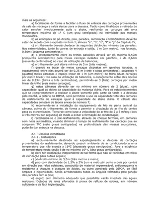 mais as seguintes:
a) localizadas de forma a facilitar o fluxo de entrada das carcaças provenientes
da sala de matança e saída destas para a desossa. Terão como finalidade a retirada do
calor sensível imediatamente após o abate, resfriando as carcaças até uma
temperatura máxima de 1º C (um grau centígrado) na intimidade das massas
musculares.
b) as condições de pé-direito, piso, paredes, iluminação e termômetros deverão
estar de acordo com o exposto no item 1, alíneas "a", "b", "c", "f" e "g" do Capítulo IV;
c) o trilhamento deverá obedecer às seguintes distâncias mínimas das paredes:
Nas extremidades, junto às curvas de entrada e saída, 1 m (um metro); nas laterais,
0,60m (sessenta centímetros);
d) o distanciamento entre os trilhos paralelos deverá ser no mínimo 0,50m
(cinqüenta centímetros) para meias carcaças isoladas em ganchos, e de 0,60m
(sessenta centímetros) no caso da utilização de balancins;
e) o trilhamento terá altura mínima de 3 m (três metros);
f) quando se tratar de meias carcaças dispostas em ganchos isolados, o
espaçamento entre elas deverá ser de 0,25 m (vinte e cinco centímetros), ocupando 4
(quatro) meias carcaças o espaço linear de 1 m (um metro) de trilho (duas carcaças
por metro linear). No caso da utilização de balancins, o espaçamento entre eles deverá
ser de 0,33m (trinta e três centímetros), permitindo-se 3 (três) carcaças por metro
linear de trilho (seis meias carcaças);
g) estas câmaras deverão ser no mínimo em número de 2 (duas), com
capacidade igual ao dobro da capacidade da matança diária. Para os estabelecimentos
que se comprometerem a realizar o abate somente pela parte da tarde e a desossa
pela manhã, a critério da DIPOA, será permitido o uso da capacidade total das câmaras
de resfriamento de carcaças igual à capacidade de abate diária. O cálculo das
capacidades constam de tabela anexa de número 7;
h) recomenda-se a instalação do equipamento de frio na parte central da
câmara, acima do trilhamento, de forma a permitir a circulação do ar frio do centro
para as extremidades. Toma-se como base a velocidade do ar frio de 2 a 3 m/seg (dois
a três metros por segundo) de modo a evitar a formação de condensação;
i) recomenda-se o pré-resfriamento, através do choque térmico, em câmaras
com nória automática, visando diminuir o tempo de resfriamento das carcaças que ao
atingirem 7ºC (sete graus centígrados) na profundidade das massas musculares,
poderão dar entrada na desossa.
2.4 - Desossa climatizada
2.4.1 - Instalações
a) exclusivamente destinada ao espostejamento e desossa de carcaças
provenientes do resfriamento, devendo possuir ambiente de ar condicionado a uma
temperatura que não exceda a 16ºC (dezesseis graus centígrados). Para a exigência
de temperatura nesta seção é de no máximo 10º C (dez graus centígrados);
b) deve ter localização independente de tal forma que não se constitua em meio
de circulação para outras seções;
c) pé-direito mínimo de 3,5m (três metros e meio);
d) piso com declividade de 1,5% a 2% (um e meio pôr cento a dois por cento)
em direção aos ralos coletores, construído de material impermeável, antiderrapante e
resistente a choques e ataques de ácidos, ou outro aprovado pela DIPOA, de fácil
limpeza e higienização. Serão arredondados todos os ângulos formados pela junção
das paredes com o piso;
e) esgoto com diâmetro adequado que possibilite vazão imediata das águas
residuais. Dotados de ralos sifonados à prova de refluxo de odores, em número
suficiente e de fácil higienização;
 