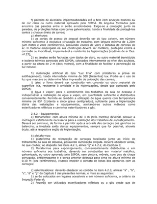 f) paredes de alvenaria impermeabilizadas até o teto com azulejos brancos ou
de cor clara ou outro material aprovado pelo DIPOA. Os ângulos formados pelo
encontro das paredes entre si serão arredondados. Exige-se a colocação junto às
paredes, de proteções feitas com canos galvanizados, tendo a finalidade de protegê-las
contra o choque direto de carros;
g) aberturas:
1) as portas de acesso de pessoal deverão ser do tipo vaivém, em número
mínimo suficiente à exclusiva circulação de trabalho, com largura mínima de 1,20m
(um metro e vinte centímetros), possuindo visores de vidro e dotadas de cortinas de
ar. O material empregado na sua construção deverá ser metálico, protegido contra a
corrosão ou inoxidável, impermeável e resistente às higienizações (cortinas de ar Des.
nº.27);
2) as janelas serão fechadas com tijolos de vidro, ou outro material translúcido
e isolante térmico aprovado pelo DIPOA, colocados internamente ao nível dos azulejos,
a partir da altura de 2 m (dois metros), com a finalidade de facilitar a penetração da
luz natural.
h) iluminação artificial do tipo "Luz Fria" com protetores à prova de
estilhaçamento, tendo intensidade mínima de 300 (trezentos) lux. Proibe-se o uso de
luz que mascare ou determine falsa impressão de coloração das carnes;
i) teto: o forro deverá ser construído em concreto ou outro material de
superfície lisa, resistente à umidade e às higienizações, desde que aprovado pelo
DIPOA;
j) água e vapor: para o atendimento dos trabalhos da sala de desossa é
indispensável a instalação de água e vapor, em quantidade suficiente e distribuídos
convenientemente. Permite-se também a utilização de água quente com temperatura
mínima de 85º C(oitenta e cinco graus centígrados), suficiente para a higienização
diária das instalações e equipamentos, aceitando-se outros métodos como
esterilizadores elétricos e carrinhos esterilizadores a gás.
2.4.2 - Equipamentos
a) trilhamento: com altura mínima de 3 m (três metros) devendo possuir a
metragem estritamente necessária para a realização dos trabalhos de espostejamento.
Deverá ser contínuo, de forma a permitir após a retirada das carcaças dos ganchos ou
balancins, a imediata saída destes equipamentos, sempre que for possível, através
óculo, até a respectiva seção de higienização;
b) plataformas:
1) plataforma de reinspeção de carcaças localizada junto ao início do
trilhamento da sala de desossa, possuindo iluminação dirigida. Deverá obedecer ainda,
no que couber, ao disposto nos ítens 4.2.1, alínea "g" e 4.2.2, do Capítulo I;
2) Plataformas para espostejamento, convenientemente distribuídas e em
número suficiente aos trabalhos, devendo ser construídas em material metálico,
galvanizado, ou outro aprovado pelo DIPOA, sem pintura, móveis, com piso de chapa
corrugada, antiderrapante e a borda anterior dobrada para cima na altura mínima de
0,10 m (dez centímetros), visando impedir o contato de botas dos operários com as
carcaças:
c) esterilizadores: deverão obedecer ao contido no item 4.2.3, alíneas "a" , "b",
"c", "d" e "g" do Capítulo I das presentes normas, e mais as seguintes:
1) serão colocados em lugares acessíveis e em número suficiente, a critério da
Inspeção Federal;
2) Poderão ser utilizados esterilizadores elétricos ou a gás desde que de
 