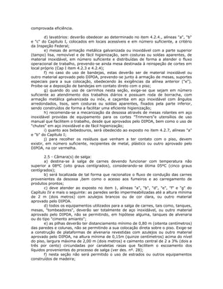 comprovada eficiência.
d) lavatórios: deverão obedecer ao determinado no item 4.2.4., alíneas "a", "b"
e "c" do Capítulo I, colocados em locais acessíveis e em número suficiente, a critério
da Inspeção Federal;
e) mesas de armação metálica galvanizada ou inoxidável com a parte superior
(tampo) lisa, removível e de fácil higienização, sem costuras ou soldas aparentes, de
material inoxidável, em número suficiente e distribuídas de forma a atender o fluxo
operacional de trabalho, prevendo-se ainda mesa destinada à reinspeção de cortes em
local próprio (Cap I item 4.2.3 e 4.2.4);
f) no caso do uso de bandejas, estas deverão ser de material inoxidável ou
outro material aprovado pelo DIPOA, prevendo-se junto à armação de mesas, suportes
especiais para a sua colocação, obedecendo às exigências da alínea anterior ("e").
Proibe-se a deposição de bandejas em contato direto com o piso;
g) quando do uso de carrinhos nesta seção, exige-se que sejam em número
suficiente ao atendimento dos trabalhos diários e possuam roda de borracha, com
armação metálica galvanizada ou inóx, e caçamba em aço inoxidável com ângulos
arredondados, lisos, sem costuras ou soldas aparentes, fixados pela parte inferior,
sendo construídos de forma a facilitar uma eficiente higienização;
h) recomenda-se a mecanização da desossa através de mesas rolantes em aço
inoxidável providas de equipamento para os cortes "Trimmers"e utensílios de uso
manual que facilitem o trabalho, desde que aprovados pelo DIPOA, bem como o uso de
"chutes" em aço inoxidável e de fácil higienização;
i) quanto aos bebedouros, será obedecido ao exposto no item 4.2.7, alíneas "a"
e "b" do Capítulo I;
j) para recolher os resíduos que venham a ter contato com o piso, devem
existir, em número suficiente, recipientes de metal, plástico ou outro aprovado pelo
DIPOA, na cor vermelha.
2.5 - Câmara(s) de salga:
a) destina-se à salga de carnes devendo funcionar com temperatura não
superior a 08ºC (oito graus centígrados), considerando-se ótima 05ºC (cinco graus
centígrados);
b) será localizada de tal forma que racionalize o fluxo de condução das carnes
provenientes da desossa ,bem como o acesso aos fumeiros e ao carregamento de
produtos prontos;
c) deve atender ao exposto no item 1, alíneas "a", "b", "d", "e", "f" e "g" do
Capítulo IV e mais o seguinte: as paredes serão impermeabilizadas até a altura mínima
de 2 m (dois metros) com azulejos brancos ou de cor clara, ou outro material
aprovado pelo DIPOA.
d) todos os equipamentos utilizados para a salga de carnes, tais como, tanques,
mesas, "tombeadores", deverão ser totalmente de aço inoxidável, ou outro material
aprovado pelo DIPOA, não se permitindo, em hipótese alguma, tanques de alvenaria
ou do tipo "cimento amianto";
e) as pilhas deverão ter distanciamento mínimo de 0,80 m (oitenta centímetros)
das paredes e colunas, não se permitindo a sua colocação direta sobre o piso. Exige-se
a construção de plataformas de alvenaria revestidas com azulejos ou outro material
aprovado pelo DIPOA, na altura mínima de 0,15m (quinze centímetros) acima do nível
do piso, largura máxima de 2,00 m (dois metros) e caimento central de 2 a 3% (dois a
três por cento) circundadas por canaletas rasas que facilitem o escoamento dos
líquidos provenientes do processo de salga (ver des. nº. 28);
f) nesta seção não será permitido o uso de estrados ou outros equipamentos
construídos de madeira;
 