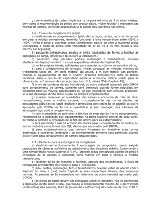 g) como medida de ordem higiênica ,a largura máxima de 2 m (dois metros)
bem como a recomendação de pilhas com pouca altura, visam facilitar o manuseio das
mantas de carnes, tornando desnecessária a subida dos operários nas pilhas.
2.6 - Túneis de congelamento rápido
a) destinam-se ao congelamento rápido de carcaças, cortes, recortes de carnes
em geral e miúdos comestíveis, devendo funcionar a uma temperatura entre -35ºC a
-40ºC (trinta e cinco a quarenta graus Centígrados abaixo de zero a quarenta graus
Centigrados a baixo de zero), com velocidade do ar de 05 a 06 m/s (cinco a seis
metros por segundo);
b) possuirão antecâmaras amplas e serão localizados de forma a facilitar as
operações de carga, descarga e fluxo para a estocagem;
c) pé-direito, piso, paredes, portas, iluminação e termômetros, deverão
obedecer ao disposto no item 1 e suas respectivas alíneas do Capítulo IV;
d) serão exigidos túneis, suficientes para atender ao volume de trabalho diário;
e) para o congelamento de carcaças (meias carcaças) as medidas mínimas do
trilhamento serão de: 3m (três metros) de altura, 1 m (um metro) das paredes,
colunas e equipamentos de frio e 0,60m (sessenta centímetros) entre os trilhos
paralelos. Para o cálculo da capacidade adota-se o mesmo critério usado para as
câmaras de resfriamento de carcaças (ver item 2.2, alínea "f"do Capítulo IV);
f) o uso de bandejas de aço inoxidável, ou outro material aprovado pelo DIPOA
para congelamento de carnes, somente será permitido quando forem colocadas em
estaleiros fixos ou móveis, galvanizados ou de aço inoxidável, sem pintura, proibindo-
se a sua deposição direta sobre o piso ou simples empilhamento;
g) visando preservar as qualidades das carnes e economia de mão de obra,
recomenda-se, como o melhor sistema, o congelamento das carnes dentro das
embalagens plásticas ou papel celofane e revestidas com proteção de papelão ou outra
aprovada pelo DIPOA de forma a possibilitar a sua colocação nas câmaras de
estocagem logo após o congelamento;
h) com o propósito de aprimorar a técnica de emprego do frio no congelamento,
recomenda-se a colocação dos equipamentos na parte superior central de cada túnel,
de forma a permitir a circulação de ar frio do centro para as extremidades;
i) será permitido o uso de armário de placas para o congelamento de cortes; ou
outros métodos como túneis tipo IQF, desde que aprovados pelo DIPOA;
j) para estabelecimentos que tenham interesse em trabalhar com carnes
destinadas a conservas (enlatados), tal procedimento somente será permitido quando
existir túnel para congelamento de carnes sequestradas.
2.7 - Câmaras para a estocagem de congelados:
a) destinam-se exclusivamente à estocagem de congelados, sendo exigida
capacidade de câmaras suficiente ao atendimento dos trabalhos diários, funcionando a
uma temperatura nunca superior a -18ºC (dezoito graus centígrados abaixo de zero) e
circulação de ar apenas o suficiente para manter em toda a câmara a mesma
temperatura;
b) localizar-se-ão de maneira a facilitar, através das antecâmaras, o fluxo de
congelados procedentes dos túneis e para a expedição;
c) piso, portas, iluminação, teto e termômetros deverão estar de acordo com o
disposto no item 1 (um) deste Capítulo e suas respectivas alíneas, das presentes
normas. As paredes serão construídas em alvenaria ou outro material aprovado pelo
DIPOA;
d) as pilhas de carne devem ser colocadas sobre os estrados, não se permitindo
a deposição direta sobre o piso, guardando o distanciamento mínimo de 0,30 m (trinta
centímetros) das paredes, 0,40 m (quarenta centímetros) das baterias de frio, 0,20 m
 