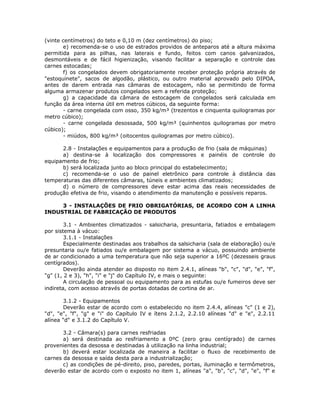 (vinte centímetros) do teto e 0,10 m (dez centímetros) do piso;
e) recomenda-se o uso de estrados providos de anteparos até a altura máxima
permitida para as pilhas, nas laterais e fundo, feitos com canos galvanizados,
desmontáveis e de fácil higienização, visando facilitar a separação e controle das
carnes estocadas;
f) os congelados devem obrigatoriamente receber proteção própria através de
"estoquinete", sacos de algodão, plástico, ou outro material aprovado pelo DIPOA,
antes de darem entrada nas câmaras de estocagem, não se permitindo de forma
alguma armazenar produtos congelados sem a referida proteção;
g) a capacidade da câmara de estocagem de congelados será calculada em
função da área interna útil em metros cúbicos, da seguinte forma:
- carne congelada com osso, 350 kg/m³ (trezentos e cinquenta quilogramas por
metro cúbico);
- carne congelada desossada, 500 kg/m³ (quinhentos quilogramas por metro
cúbico);
- miúdos, 800 kg/m³ (oitocentos quilogramas por metro cúbico).
2.8 - Instalações e equipamentos para a produção de frio (sala de máquinas)
a) destina-se à localização dos compressores e painéis de controle do
equipamento de frio;
b) será localizada junto ao bloco principal do estabelecimento;
c) recomenda-se o uso de painel eletrônico para controle à distância das
temperaturas das diferentes câmaras, túneis e ambientes climatizados;
d) o número de compressores deve estar acima das reais necessidades de
produção efetiva de frio, visando o atendimento da manutenção e possíveis reparos.
3 - INSTALAÇÕES DE FRIO OBRIGATÓRIAS, DE ACORDO COM A LINHA
INDUSTRIAL DE FABRICAÇÃO DE PRODUTOS
3.1 - Ambientes climatizados - salsicharia, presuntaria, fatiados e embalagem
por sistema à vácuo:
3.1.1 - Instalações
Especialmente destinadas aos trabalhos da salsicharia (sala de elaboração) ou/e
presuntaria ou/e fatiados ou/e embalagem por sistema a vácuo, possuindo ambiente
de ar condicionado a uma temperatura que não seja superior a 16ºC (dezesseis graus
centígrados).
Deverão ainda atender ao disposto no item 2.4.1, alíneas "b", "c", "d", "e", "f",
"g" (1, 2 e 3), "h", "i" e "j" do Capítulo IV, e mais o seguinte:
A circulação de pessoal ou equipamento para as estufas ou/e fumeiros deve ser
indireta, com acesso através de portas dotadas de cortina de ar.
3.1.2 - Equipamentos
Deverão estar de acordo com o estabelecido no item 2.4.4, alíneas "c" (1 e 2),
"d", "e", "f", "g" e "i" do Capítulo IV e ítens 2.1.2, 2.2.10 alíneas "d" e "e", 2.2.11
alínea "d" e 3.1.2 do Capítulo V.
3.2 - Câmara(s) para carnes resfriadas
a) será destinada ao resfriamento a 0ºC (zero grau centígrado) de carnes
provenientes da desossa e destinadas à utilização na linha industrial;
b) deverá estar localizada de maneira a facilitar o fluxo de recebimento de
carnes da desossa e saída desta para a industrialização;
c) as condições de pé-direito, piso, paredes, portas, iluminação e termômetros,
deverão estar de acordo com o exposto no item 1, alíneas "a", "b", "c", "d", "e", "f" e
 