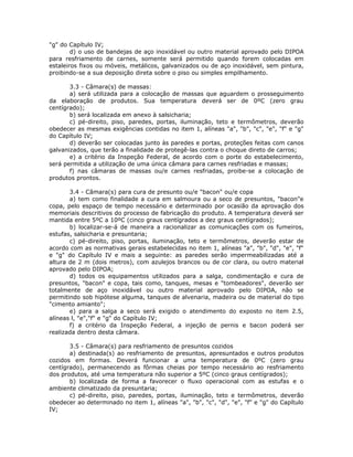"g" do Capítulo IV;
d) o uso de bandejas de aço inoxidável ou outro material aprovado pelo DIPOA
para resfriamento de carnes, somente será permitido quando forem colocadas em
estaleiros fixos ou móveis, metálicos, galvanizados ou de aço inoxidável, sem pintura,
proibindo-se a sua deposição direta sobre o piso ou simples empilhamento.
3.3 - Câmara(s) de massas:
a) será utilizada para a colocação de massas que aguardem o prosseguimento
da elaboração de produtos. Sua temperatura deverá ser de 0ºC (zero grau
centígrado);
b) será localizada em anexo à salsicharia;
c) pé-direito, piso, paredes, portas, iluminação, teto e termômetros, deverão
obedecer as mesmas exigências contidas no item 1, alíneas "a", "b", "c", "e", "f" e "g"
do Capítulo IV;
d) deverão ser colocadas junto às paredes e portas, proteções feitas com canos
galvanizados, que terão a finalidade de protegê-las contra o choque direto de carros;
e) a critério da Inspeção Federal, de acordo com o porte do estabelecimento,
será permitida a utilização de uma única câmara para carnes resfriadas e massas;
f) nas câmaras de massas ou/e carnes resfriadas, proibe-se a colocação de
produtos prontos.
3.4 - Câmara(s) para cura de presunto ou/e "bacon" ou/e copa
a) tem como finalidade a cura em salmoura ou a seco de presuntos, "bacon"e
copa, pelo espaço de tempo necessário e determinado por ocasião da aprovação dos
memoriais descritivos do processo de fabricação do produto. A temperatura deverá ser
mantida entre 5ºC a 10ºC (cinco graus centígrados a dez graus centígrados);
b) localizar-se-á de maneira a racionalizar as comunicações com os fumeiros,
estufas, salsicharia e presuntaria;
c) pé-direito, piso, portas, iluminação, teto e termômetros, deverão estar de
acordo com as normativas gerais estabelecidas no item 1, alíneas "a", "b", "d", "e", "f"
e "g" do Capítulo IV e mais a seguinte: as paredes serão impermeabilizadas até a
altura de 2 m (dois metros), com azulejos brancos ou de cor clara, ou outro material
aprovado pelo DIPOA;
d) todos os equipamentos utilizados para a salga, condimentação e cura de
presuntos, "bacon" e copa, tais como, tanques, mesas e "tombeadores", deverão ser
totalmente de aço inoxidável ou outro material aprovado pelo DIPOA, não se
permitindo sob hipótese alguma, tanques de alvenaria, madeira ou de material do tipo
"cimento amianto";
e) para a salga a seco será exigido o atendimento do exposto no item 2.5,
alíneas l, "e","f" e "g" do Capítulo IV;
f) a critério da Inspeção Federal, a injeção de pernis e bacon poderá ser
realizada dentro desta câmara.
3.5 - Câmara(s) para resfriamento de presuntos cozidos
a) destinada(s) ao resfriamento de presuntos, apresuntados e outros produtos
cozidos em formas. Deverá funcionar a uma temperatura de 0ºC (zero grau
centígrado), permanecendo as fôrmas cheias por tempo necessário ao resfriamento
dos produtos, até uma temperatura não superior a 5ºC (cinco graus centígrados);
b) localizada de forma a favorecer o fluxo operacional com as estufas e o
ambiente climatizado da presuntaria;
c) pé-direito, piso, paredes, portas, iluminação, teto e termômetros, deverão
obedecer ao determinado no item 1, alíneas "a", "b", "c", "d", "e", "f" e "g" do Capítulo
IV;
 