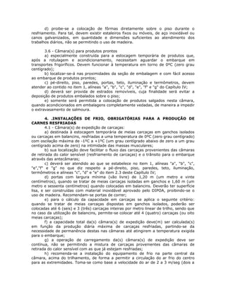 d) proibe-se a colocação de fôrmas diretamente sobre o piso durante o
resfriamento. Para tal, devem existir estaleiros fixos ou móveis, de aço inoxidável ou
canos galvanizados, em quantidade e dimensões suficientes ao atendimento dos
trabalhos diários, não se permitindo o uso de madeira.
3.6 - Câmara(s) para produtos prontos
a) especialmente construída para a estocagem temporária de produtos que,
após a rotulagem e acondicionamento, necessitam aguardar o embarque em
transportes frigoríficos. Devem funcionar à temperatura em torno de 0ºC (zero grau
centígrado);
b) localizar-se-á nas proximidades da seção de embalagem e com fácil acesso
ao embarque de produtos prontos;
c) pé-direito, piso, paredes, portas, teto, iluminação e termômetros, devem
atender ao contido no item 1, alíneas "a", "b", "c", "d", "e", "f" e "g" do Capítulo IV;
d) deverá ser provida de estrados removíveis, cuja finalidade será evitar a
deposição de produtos embalados sobre o piso;
e) somente será permitida a colocação de produtos salgados nesta câmara,
quando acondicionados em embalagens completamente vedadas, de maneira a impedir
o extravasamento de salmoura.
4. .INSTALAÇÕES DE FRIO, OBRIGATÓRIAS PARA A PRODUÇÃO DE
CARNES RESFRIADAS
4.1 - Câmara(s) de expedição de carcaças:
a) destinada à estocagem temporária de meias carcaças em ganchos isolados
ou carcaças em balancins, resfriadas a uma temperatura de 0ºC (zero grau centígrado)
com oscilação máxima de -1ºC a +1ºC (um grau centígrado abaixo de zero a um grau
centígrado acima de zero) na intimidade das massas musculares;
b) sua localização deve facilitar o fluxo das carcaças provenientes das câmaras
de retirada do calor sensível (resfriamento de carcaças) e o trânsito para o embarque
através das antecâmaras;
c) deverá ser atendido ao que se estabelece no item 1, alíneas "a", "b", "c",
"e","f" e "g" no que diz respeito a pé-direito, piso, paredes, teto, iluminação,
termômetros e alíneas "c", "d" e "e" do item 2.3 deste Capítulo IV;
d) portas com largura mínima (vão livre) de 1,20 m (um metro e vinte
centímetros), quando se tratar de meias carcaças isoladas em ganchos e 1,60 m (um
metro e sessenta centímetros) quando colocadas em balancins. Deverão ter superfície
lisa, e ser construídas com material inoxidável aprovado pelo DIPOA, proibindo-se o
uso de madeira. Recomendam-se portas de correr;
e) para o cálculo da capacidade em carcaças se aplica o seguinte critério:
quando se tratar de meias carcaças dispostas em ganchos isolados, poderão ser
colocadas até 6 (seis) e 3 (três) carcaças inteiras por metro linear de trilho, sendo que
no caso da utilização de balancins, permite-se colocar até 4 (quatro) carcaças (ou oito
meias carcaças);
f) a capacidade total da(s) câmara(s) de expedição deve(m) ser calculada(s)
em função da produção diária máxima de carcaças resfriadas, partindo-se da
necessidade de permanência destas nas câmaras até atingirem a temperatura exigida
para o embarque;
g) a operação de carregamento da(s) câmara(s) de expedição deve ser
contínua, não se permitindo a mistura de carcaças provenientes das câmaras de
retirada do calor sensível com as que já estejam resfriadas;
h) recomenda-se a instalação do equipamento de frio na parte central da
câmara, acima do trilhamento, de forma a permitir a circulação do ar frio do centro
para as extremidades. Toma-se como base a velocidade do ar de 2 a 3 m/seg (dois a
 