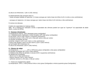 d) altura do trilhamento: 3,00 m (três metros)
e) distanciamento das carcaças entre si:
- meias carcaças isoladas em ganchos: (4 meias carcaças por metro linear de trilho) 0,25 m (vinte e cinco centímetros)
- carcaças em balancins: (6 meias carcaças por metro linear de trilho) 0,33 m(trinta e três centímetros)
f) número de câmaras:
O dobro da capacidade de matança diária:
OBS.: Se a matança for realizada a tarde a capacidade das câmaras poderá ser igual ao "quantum" da capacidade de abate
diário, a juízo do DIPOA.
5 - Desossa climatizada:
a) temperatura interna: 16ºC (dezesseis graus centígrados)
a.1. Estabelecimento habilitado a União Européia 10ºC (dez graus centígrados)
b) pé-direito 3,50 m (três metros e cinqüenta centímetros)
c) caimento do piso 1,5% a 2% (um e meio pôr cento a dois por cento)
d) paredes azulejadas até teto
e) portas: largura 1,20 m (um metro e vinte centímetros)
f) altura das janelas a partir do piso interno 2,00 m (dois metros)
g) iluminação 300 (trezentos) lux
h) altura do trilhamento 3,00 m (três metros)
6 - Câmara de salga:
a) temperatura ....................5ºC a 10ºC(cinco graus centígrados a dez graus centígrados)
b) paredes azulejadas até 2,00 m (dois metros)
c) distância das pilhas às paredes e colunas 0,40 m (quarenta centímetros)
d) plataformas azulejadas:
- altura 0,10 m (dez centímetros)
- largura máxima 2,00 m (dois metros)
- caimento central 2 a 3% (dois a três por cento)
7 - Túneis de congelamento rápido:
a) temperatura -35ºC a -40ºC(menos trinta e cinco graus Centigrados a menos quarenta graus Centigrados)
 