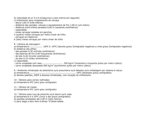 b) velocidade do ar 5 a 6 m/seg(cinco a seis metros por segundo)
c) trilhamento para congelamento de carcaça
- altura 3,00 m (três metros)
- distância das paredes, colunas e equipamentos de frio 1,00 m (um metro)
- distância entre trilhos paralelos 0,60 m (sessenta centímetros)
- capacidade:
· meias carcaças isoladas em ganchos
4 (quatro) meias carcaças por metro linear de trilho
· carcaças em balancins
6 (seis) meias carcaças por metro linear de trilho
8 - Câmara de estocagem:
a) temperatura ................. -18ºC à -25ºC (dezoito graus Centígrados negativos a vinte graus Centígrados negativos)
b) distância das pilhas:
- das paredes 0,30 m(trinta centímetros)
- das baterias de frio 0,40 m(quarenta centímetros)
- do teto 0,20 m(vinte centímetros)
- do piso 0,10 m(dez centímetros)
c) capacidade:
- carne congelada com osso ............................. 350 kg/m3
(trezentos e cinquenta quilos por metro cúbico)
- carne congelada desossada 500 kg/m3
(quinhentos quilos por metro cúbico)
9 - Ambiente climatizado da salsicharia ou/e presuntaria ou/e fatiados ou/e embalagem por sistema à vácuo:
a) temperatura ................................................................ 16ºC (dezesseis graus centígrados)
b) demais padrões, IDEM à desossa climatizada, com exceção do trilhamento.
10 - Câmara para carnes resfriadas:
a) temperatura 0ºC (zero grau centígrado)
11 - Câmara de massa
a) temperatura 0ºC (zero grau centígrado)
12 - Câmara para cura de presunto ou/e bacon ou/e copa:
a) temperatura 5 a 10ºC (cinco a dez graus centígrados)
b) paredes azulejadas até 2,00 m (dois metros)
c) para salga a seco item 6 alínea "d"desta tabela
 