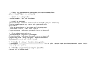 13 - Câmara para resfriamento de presuntos e produtos cozidos em fôrma:
a) temperatura 0ºC (zero grau centígrado)
14 - Câmara de produtos prontos:
a) temperatura 0ºC (zero grau centígrado)
15 - Câmara de expedição:
a) temperatura (na intimidade das massas musculares) ºC (zero grau centígrado)
b) temperatura ambiente -2ºC (menos dois graus centígrados)
c) capacidade:
- meias carcaças isoladas em ganchos 6 (seis) meias carcaças
- carcaças em balancins 8 (oito) meias carcaças
d) velocidade do ar 2 a 3 m/seg (dois a três metros por segundo)
16 - Câmaras para descongelamento
a) temperatura 5ºC (cinco graus centígrados)
b) velocidade do ar 2 a 3 m/seg (dois a três metros por segundo)
c) largura das portas 1,60 m (um metro e sessenta centímetros)
d) altura do trilhamento 3,00 m (três metros)
17 - Instalações de estocagem deseqüestrode congelados:
a) temperatura ........................................................ -18ºC a -25ºC (dezoito graus centigrados negativos a vinte e cinco
graus centígrados negativos)
18 - Instalações e equipamentos para a produção de frio:
a) acesso fora do bloco principal
 