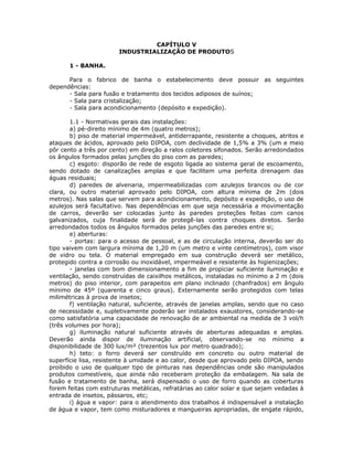CAPÍTULO V
INDUSTRIALIZAÇÃO DE PRODUTOS
1 - BANHA.
Para o fabrico de banha o estabelecimento deve possuir as seguintes
dependências:
- Sala para fusão e tratamento dos tecidos adiposos de suínos;
- Sala para cristalização;
- Sala para acondicionamento (depósito e expedição).
1.1 - Normativas gerais das instalações:
a) pé-direito mínimo de 4m (quatro metros);
b) piso de material impermeável, antiderrapante, resistente a choques, atritos e
ataques de ácidos, aprovado pelo DIPOA, com declividade de 1,5% a 3% (um e meio
pôr cento a três por cento) em direção a ralos coletores sifonados. Serão arredondados
os ângulos formados pelas junções do piso com as paredes;
c) esgoto: disporão de rede de esgoto ligada ao sistema geral de escoamento,
sendo dotado de canalizações amplas e que facilitem uma perfeita drenagem das
águas residuais;
d) paredes de alvenaria, impermeabilizadas com azulejos brancos ou de cor
clara, ou outro material aprovado pelo DIPOA, com altura mínima de 2m (dois
metros). Nas salas que servem para acondicionamento, depósito e expedição, o uso de
azulejos será facultativo. Nas dependências em que seja necessária a movimentação
de carros, deverão ser colocadas junto às paredes proteções feitas com canos
galvanizados, cuja finalidade será de protegê-las contra choques diretos. Serão
arredondados todos os ângulos formados pelas junções das paredes entre si;
e) aberturas:
- portas: para o acesso de pessoal, e as de circulação interna, deverão ser do
tipo vaivem com largura mínima de 1,20 m (um metro e vinte centímetros), com visor
de vidro ou tela. O material empregado em sua construção deverá ser metálico,
protegido contra a corrosão ou inoxidável, impermeável e resistente às higienizações;
- janelas com bom dimensionamento a fim de propiciar suficiente iluminação e
ventilação, sendo construídas de caixilhos metálicos, instaladas no mínimo a 2 m (dois
metros) do piso interior, com parapeitos em plano inclinado (chanfrados) em ângulo
mínimo de 45º (quarenta e cinco graus). Externamente serão protegidos com telas
milimétricas à prova de insetos;
f) ventilação natural, suficiente, através de janelas amplas, sendo que no caso
de necessidade e, supletivamente poderão ser instalados exaustores, considerando-se
como satisfatória uma capacidade de renovação de ar ambiental na medida de 3 vol/h
(três volumes por hora);
g) iluminação natural suficiente através de aberturas adequadas e amplas.
Deverão ainda dispor de iluminação artificial, observando-se no mínimo a
disponibilidade de 300 lux/m² (trezentos lux por metro quadrado);
h) teto: o forro deverá ser construído em concreto ou outro material de
superfície lisa, resistente à umidade e ao calor, desde que aprovado pelo DIPOA, sendo
proibido o uso de qualquer tipo de pinturas nas dependências onde são manipulados
produtos comestíveis, que ainda não receberam proteção da embalagem. Na sala de
fusão e tratamento de banha, será dispensado o uso de forro quando as coberturas
forem feitas com estruturas metálicas, refratárias ao calor solar e que sejam vedadas à
entrada de insetos, pássaros, etc;
i) água e vapor: para o atendimento dos trabalhos é indispensável a instalação
de água e vapor, tem como misturadores e mangueiras apropriadas, de engate rápido,
 