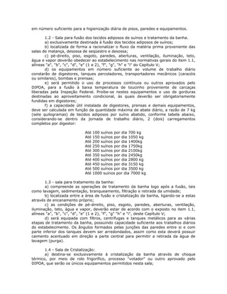 em número suficiente para a higienização diária de pisos, paredes e equipamentos.
1.2 - Sala para fusão dos tecidos adiposos de suínos e tratamento da banha.
a) exclusivamente destinada à fusão dos tecidos adiposos de suínos;
b) localizada de forma a racionalizar o fluxo da matéria prima proveniente das
salas de matança, desossa de seqüestro e desossa;
c) pé-direito, piso, esgoto, paredes, aberturas, ventilação, iluminação, teto,
água e vapor deverão obedecer ao estabelecimento nas normativas gerais do item 1.1,
alíneas "a", "b", "c", "d", "e" (1 e 2), "f", "g", "h" e "i" do Capítulo V;
d) os equipamentos em número suficiente ao volume de trabalho diário
constarão de digestores, tanques percoladores, transportadores mecânicos (caracóis
ou similares), bombas e prensas;
e) será permitido o uso de processos contínuos ou outros aprovados pelo
DIPOA, para a fusão à baixa temperatura de toucinho proveniente de carcaças
liberadas pela Inspeção Federal. Proibe-se nestes equipamentos o uso de gorduras
destinadas ao aproveitamento condicional, às quais deverão ser obrigatoriamente
fundidas em digestores;
f) a capacidade útil instalada de digestores, prensas e demais equipamentos,
deve ser calculada em função da quantidade máxima de abate diário, a razão de 7 kg
(sete quilogramas) de tecidos adiposos por suíno abatido, conforme tabela abaixo,
considerando-se dentro da jornada de trabalho diário, 2 (dois) carregamentos
completos por digestor:
Até 100 suínos por dia 700 kg
Até 150 suínos por dia 1050 kg
Até 200 suínos por dia 1400kg
Até 250 suínos por dia 1750kg
Até 300 suínos por dia 2100kg
Até 350 suínos por dia 2450kg
Até 400 suínos por dia 2800 kg
Até 450 suínos por dia 3150 kg
Até 500 suínos por dia 3500 kg
Até 1000 suínos por dia 7000 kg
1.3 - sala para tratamento da banha:
a) compreende as operações de tratamento da banha logo após a fusão, tais
como lavagem, sedimentação, branqueamento, filtração e retirada da umidade;
b) localizada entre a área de fusão e cristalização da banha, ligando-se a estas
através de encanamento próprio;
c) as condições de pé-direito, piso, esgoto, paredes, aberturas, ventilação,
iluminação, teto, água e vapor, deverão estar de acordo com o exposto no item 1.1,
alíneas "a", "b", "c", "d", "e" (1 e 2), "f", "g" "h" e "i", deste Capítulo V;
d) será equipada com filtros, centrífugas e tanques metálicos para as várias
etapas de tratamento da banha, possuindo capacidade suficiente aos trabalhos diários
do estabelecimento. Os ângulos formados pelas junções das paredes entre si e com
parte inferior dos tanques devem ser arredondados, assim como esta deverá possuir
caimento acentuado em direção a parte central para permitir a retirada da água de
lavagem (purga).
1.4 - Sala de Cristalização:
a) destina-se exclusivamente à cristalização da banha através de choque
térmico, por meio de rolo frigorífico, processo "votador" ou outro aprovado pelo
DIPOA, que serão os únicos equipamentos permitidos nesta sala;
 