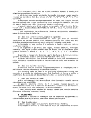 b) localizar-se-á junto a sala de acondicionamento depósito e expedição e
próxima aos dosadores automáticos;
c) pé-direito, piso, esgoto, ventilação, iluminação, teto, água e vapor deverão
obedecer ao exposto no item 1.1, alíneas "a", "b", "c", "d" "e" "f", "g", "h" e "i" do
Capítulo V;
d) as paredes deverão ser impermeabilizadas até o teto com azulejos, ou outro
material aprovado pelo DIPOA, permitindo-se o uso de armações metálicas com vidro
fixo a partir da altura de 1,40m (um metro e quarenta centímetros);
e) possuirá apenas uma única porta de comunicação, preferentemente do tipo
vaivém com as características determinadas no Item 1.1, alínea "e", número 1 (um)
deste capítulo V;
f) será dimensionada de tal forma que contenha o equipamento necessário à
operação de cristalização da banha.
1.5 - Sala para acondicionamento, depósito e expedição:
a) destinada ao acondicionamento da banha por meio de dosadores
automáticos, em pacotes, latas ou outro continente aprovado pelo DIPOA; esta área
deverá ser separada fisicamente das outras operações realizadas nesta seção;
b) localizada em sala contígua à cristalização e ligada a esta por meio de
canalização própria;
c) as exigências de pé-direito, piso, esgoto, paredes, aberturas, iluminação,
ventilação, teto, água e vapor deverão estar de acordo com as normativas gerais
expostas no item 1.1, alíneas "a", "b", "d", "e" (1, 2 e 3), "f", "g" "h"e "i" do Capítulo
V;
d) permite-se nas paredes divisórias a partir da altura de 1,40m (um metro e
quarenta centímetros) o uso de armações metálicas com vidros fixos;
e) deverá ser equipada com esteiras dotadas de rolos para deslizamento de
caixas e dispor de dosadores automáticos da quantidade de banha a ser envasada por
unidade.
1.6 - Sala para depósito e expedição:
a) área que tem por finalidade o depósito temporário, e a expedição para os
mercados de consumo da produção de banha da indústria;
b) o ambiente deve ser fresco e ter uma área suficientemente ampla para
acomodar a produção do estabelecimento. Será localizada de forma a facilitar o
recolhimento das caixas da sala de acondicionamento e seu posterior embarque.
1.7 - Sala para armação de caixas:
a) área exclusivamente para a armação de caixas de madeira, papelão ou outro
material aprovado pelo DIPOA;
b) possuirá pé-direito mínimo de 4 m (quatro metros) devendo ser
suficientemente ampla para a realização dos trabalhos. Localizar-se-á de maneira a
facilitar o fluxo de caixas para o(s) local(is) de acondicionamento;
c) nesta mesma seção poderão ser armadas caixas para produtos salgados,
defumados, embutidos, enlatados e outros.
2 - SALSICHARIA
Compreende o conjunto de instalações com os respectivos equipamentos da
sala de elaboração e seções anexas, destinadas à fabricação em geral.
2.1 - Sala de elaboração:
a) destina-se ao preparo e envasamento de embutidos e fiambres;
b) localizada de maneira a racionalizar os fluxos de recebimentos de carnes
 