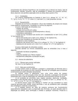 provenientes das câmaras frigoríficas e de circulação para a câmara de massa, sala de
condimentos, estufas, fumeiros, sala de embalagem e câmara de produtos prontos.
Deve observar uma perfeita separação entre as áreas ditas quente e fria.
2.1.1 - Instalações
Ver critérios estabelecidos no Capítulo V, item 2.4.1, alíneas "b", "c", "d", "e",
"f", "g"(1, 2 e 3), "h", "i", "j" e item 3.1, sub-item 3.1.1 das presentes normas.
2.1.2 - Equipamentos
Dispostos de tal forma a disciplinar o fluxo dos trabalhos de preparo de massas
e seu posterior embutimento. Constarão no mínimo do seguinte:
a) para a fabricação de embutidos crus:
- moedor de carnes;
- cortador de toucinho em cubos;
- misturadeira automática (preferentemente a vácuo);
- embutideira automática;
- mesas de aço inoxidável (de acordo com o estabelecido no item 2.4.2, alínea
"e" do Capítulo IV);
- carros (de acordo com o item 2.4.2, alínea "g" do Capítulo IV);
- pás de aço inoxidável em formato de concha;
- estaleiros e varas metálicas;
- lavatórios (de acordo com o item 4.2.4, alíneas "a", "b" e "c" do Capítulo I);
- bebedouros (de acordo com o item 4.2.7, alíneas "a" e "b" do Capítulo I);
b) para a fabricação de embutidos cozidos:
Deverão atender ao mínimo estabelecido para os embutidos crus e mais o
seguinte:
- quebrador de blocos congelados;
- Cutter;
- máquina coloidal ou/e "Mince-master";
- equipamento adequado à produção de gelo;
2.2 - Anexos da salsicharia
2.2.1 - Câmara para carnes resfriadas
Ver item 3.2 do Capítulo IV.
2.2.2 - Sala para condimentos
a) local próprio onde se realizará a pesagem e preparação de fórmulas para a
condimentação de produtos da linha industrial, devendo ter condições para armazenar
condimentos que serão utilizados diariamente;
b) situada anexa à salsicharia, com uma única porta de acesso,
preferentemente sem comunicação direta com ela, devendo a passagem de fórmulas
preparadas para a sala de elaboração ser realizada exclusivamente através de óculo;
c) as condições de pé-direito, piso, esgoto, paredes, aberturas, ventilação,
iluminação e teto deverão estar de acordo com o exposto no item 1.1, alíneas "a", "b",
"c", "d","e" (1 e 2), "f", "g" e "h" do Capítulo V;
d) deverá possuir mesa com balança e "tulhas" em aço inoxidável ou outro
material aprovado pelo DIPOA, sendo permitido o uso de prateleiras para colocação
das embalagens contendo condimentos;
e) o trabalho deverá ser feito de maneira exclusiva por funcionário(s)
especialmente treinado(s) para a preparação das fórmulas, as quais deverão estar à
disposição do DIPOA, para verificação e análise a qualquer momento. Proibe-se a
 
