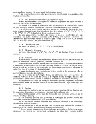 participação de pessoas estranhas aos trabalhos desta seção;
f) os condimentos devem estar perfeitamente identificados e aprovados pelos
Órgãos competentes;
2.2.3 - Sala de rebeneficiamento ou/e preparo de tripas
a) terá por finalidade a realização dos trabalhos de preparo de tripas naturais e
artificiais para o uso nos embutidos;
b) deverá ficar anexa à salsicharia não se permitindo a comunicação direta
através de portas entre si, devendo ser realizada exclusivamente através de óculo;
c) o pé-direito, piso, esgoto, paredes, aberturas, ventilação, iluminação, teto,
água e vapor obedecerão ao determinado no item 1.1, alíneas "a", "b", "c", "d", "e" (1
e 2), "f" "g", "h" e "i" do Capítulo V das presentes normas;
d) seu equipamento constará de mesas e tanques construídos em aço
inoxidável ou outro material aprovado pelo DIPOA, em número suficiente ao
atendimento dos trabalhos diários, e lavatórios (de acordo com o item 4.2.4, alíneas
"a", "b" e "c" do Capítulo I das presentes normas).
2.2.4 - Câmara para cura
Ver item 3.4, alíneas "a", "b", "c", "d" e "e", Capítulo IV.
2.2.5 - Câmara(s) de massa
Ver item 3.3, alíneas "a", "b", "c", "d", "e" e "f" do Capítulo IV das presentes
normas.
2.2.6 - Fumeiros
a) em número suficiente ao atendimento dos trabalhos diários da defumação de
produtos embutidos, "bacon", presunto, costelas, toucinho, etc.:
b) localizados de maneira a possuírem circulação indireta, situando-se próximos
à salsicharia e comunicando-se com esta através de portas dotadas de cortina de ar.
Ainda deverá ser prevista a racionalização do fluxo operacional com as câmaras de
salga (ver item 2.5, alínea "b" do Capítulo IV);
c) deverão obedecer aos requisitos de ordem técnica e de segurança, não se
permitindo pisos e portas de madeira;
d) no processo de defumação direta, as aberturas para carregamento de
madeira destinada à produção de fumaça e à limpeza (bocas de fogo), deverão ser
localizadas na parte inferior oposta às portas de entrada dos produtos a defumar;
e) recomenda-se o uso de armações metálicas (gaiolas suspensas) dispostas
em trilhagem aérea, de maneira a facilitar o fluxo operacional de carga e descarga dos
fumeiros;
2.2.7 - Estufas
a) em número suficiente para o atendimento dos trabalhos diários. Destinar-se-
ão ao preparo de produtos semi-cozidos e cozidos, defumados ou não;
b) serão localizadas entre a sala de elaboração e os fumeiros, utilizando-se da
mesma circulação destes;
c) sob hipótese alguma será permitida a instalação de estufas dentro dos
ambientes climatizados (salsicharia ou/e presuntaria);
d) as instalações devem obedecer aos requisitos técnicos e de segurança,
proibindo-se o uso de madeira;
e) recomenda-se o uso de estufas com recursos para defumação indireta e
resfriamento, de maneira a possibilitar o seu uso como fumeiro;
f) devem possuir equipamento de controle das temperaturas de funcionamento,
constando no mínimo de termômetro conjugado ou não, com registro gráfico
 