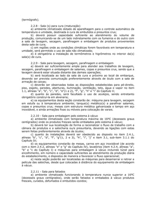 (termógrafo).
2.2.8 - Sala (s) para cura (maturação)
a) ambiente climatizado dotado de aparelhagem para o controle automático da
temperatura e umidade, destinada à cura de embutidos e presuntos crus;
b) deverá possuir capacidade suficiente ao atendimento do volume de
produção, comunicando-se de um lado indiretamente com os fumeiros e do outro com
a sala de lavagem, secagem, parafinagem e embalagem de produtos provenientes
desta sala de cura;
c) em regiões onde as condições climáticas forem favoráveis em temperatura e
umidade, será permitido o uso de sala não climatizada;
d) é obrigatória a instalação de termômetros e higrômetros no interior da(s)
sala(s) de cura.
2.2.9 - Sala para lavagem, secagem, parafinagem e embalagem
a) deverá ser suficientemente ampla para atender aos trabalhos de lavagem,
secagem, parafinagem e embalagem de salames, copas e presuntos crus, sendo que a
lavagem deverá estar situada distante das demais operações;
b) será localizada ao lado da sala de cura e próximo ao local de embarque,
devendo ser prevista comunicação preferentemente através de óculo com a sala de
armação de caixas;
c) deverão ser observadas todas as disposições estabelecidas para pé-direito,
piso, esgoto, paredes, aberturas, iluminação, ventilação, teto, água e vapor no item
1.1, alíneas "a", "b", "c", "d", "e"(1 e 2), "f", "g", "h" e "i" do Capítulo V;
d) quanto às paredes, será facultado o uso de azulejos, sendo entretanto
obrigatório construí-la em alvenaria;
e) os equipamentos desta seção constarão de: máquina para lavagem, secagem
em estufa ou à temperatura ambiente; tanque(s) metálico(s) a parafinar salames,
copas e presuntos crus; mesas com estrutura metálica galvanizada e tampo em aço
inoxidável, e ainda armações fixas ou móveis para colocação de varais.
2.2.10 - Sala para embalagem pelo sistema à vácuo
a) ambiente climatizado com temperatura máxima de 16ºC (dezesseis graus
centígrados) onde os produtos frescais serão embalados pelo sistema à vácuo;
b) deverá ter sua localização de forma a racionalizar o fluxo de trabalho com a
câmara de produtos e a salsicharia ou/e presuntaria, devendo as ligações com estas
serem feitas preferentemente através de óculos;
c) quanto às instalações deverá ser obedecido ao disposto no item 2.4.1,
alíneas "b", "c", "d", "f", "g"(1, 2 e 3), "h", "i", "j" e item 3.1, sub-item 3.1.1 do
Capítulo IV;
d) os equipamentos constarão de mesas, carros em aço inoxidável (de acordo
com o item 2.4.2, alíneas "e" e "g" do Capítulo IV), lavatórios (item 4.2.4, alíneas "a",
"b" e "c do Capítulo I) e máquinas para embalagem à vácuo incluindo túnel para
encolhimento, em número e capacidade suficientes ao atendimento da produção diária
do estabelecimento, e dispostos de maneira a favorecer o fluxo operacional;
e) nesta seção poderão ser localizadas as máquinas para desamarrar e retirar a
película das salsichas, desde que colocadas à distância do equipamento de embalagem
à vácuo.
2.2.11 - Sala para fatiados
a) ambiente climatizado funcionando à temperatura nunca superior a 16ºC
(dezesseis graus centígrados), onde serão fatiados e embalados à vácuo produtos
frescais, curados, defumados e embutidos cozidos;
 