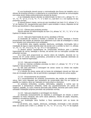 b) sua localização deverá prever a racionalização dos fluxos de trabalho com a
câmara de produtos prontos e a salsicharia ou a presuntaria, devendo as comunicações
com estas serem feitas preferentemente através de óculos;
c) as instalações devem atender ao determinado no item 2.4.1, alíneas "b", "c",
"d", "e", "f", "g" (1, 2 e 3), "h", "i", "j" e item 3.1, sub-item 3.1.1 do Capítulo IV das
presentes normas;
d) deverá possuir mesas, carros em aço inoxidável (ver item 2.4.2, alíneas "e" e
"g" do Capítulo IV), equipamentos para fatiar e para embalar à vácuo, dispostos de tal
forma que beneficiem o fluxo operacional.
2.2.12 - Câmara para produtos prontos
Deverá atender às determinações do item 3.6, alíneas "a", "b", "c", "d" e "e" do
Capítulo IV destas normas.
2.2.13 - Sala para higienização de carros, bandejas e fôrmas
a) localizada de maneira a facilitar o trânsito de carros, bandejas e formas
provenientes das seções de desossa ou/e salsicharia ou/e sala de embalagem a vácuo
ou/e fatiados ou/e presuntaria ou/e enlatados;
b) pé-direito, piso, esgoto, paredes, aberturas, ventilação, iluminação, teto e
instalação de água e vapor deverão estar de acordo com o contido no item 1.1, alíneas
"a", "b", "c", "d", "e"(1 e 2), "f", "g", "h" e "i" do Capítulo V;
c) deverá possuir equipamento de comprovada eficiência para a perfeita
higienização de carros, bandejas e fôrmas, de acordo com as instruções contidas nas
presentes normas;
d) a área será proporcional ao volume diário de trabalho, devendo ter no
mínimo 20 m² (vinte metros quadrados), prevendo-se área separada destinada ao
depósito de material higienizado.
2.2.14 - Sala para armação de caixas
a) terá as mesmas condições previstas no item 1.7, alíneas "a", "b" e "c" do
Capítulo V das presentes normas;
b) não será permitida a estocagem de caixas vazias ou cheias nas seções
destinadas à embalagem;
c) o trânsito de caixas vazias até os locais de embalagem deverá ser feito por
meio de circulação própria, não se permitindo a passagem através de outras seções.
2.2.15 - Encaixotamento de produtos
a) o encaixotamento de produtos provenientes das seções de embalagem à
vácuo, bem como daqueles que necessitem de conservação pelo frio em caixas de
papelão ou madeira, deve ser realizado em local próprio e exclusivo;
b) produtos embutidos, curados, defumados, salgados e outros que se
conservam à temperatura ambiente, terão seu acondicionamento em caixas de
madeira, papelão, ou outro material aprovado pelo DIPOA, devendo para tanto serem
utilizadas instalações próprias previstas nas presentes normas.
2.2.16 - Sala para depósito e carimbagem de rótulos
a) destinada exclusivamente ao depósito e carimbagem de rótulos a serem
utilizados na linha industrial, tais como sacos plásticos, rótulos de papel, etiquetas,
celofane e envoltórios artificiais;
b) sua localização deve facilitar o fluxo operacional com os locais de
embalagem;
c) pé-direito, piso, esgoto, aberturas, ventilação, iluminação e teto deverão
estar de acordo com o item 1.1, alíneas "a", "b", "c", "e" (1 e 2), "f",e "h" do Capítulo
 