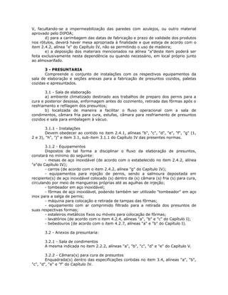 V, facultando-se a impermeabilização das paredes com azulejos, ou outro material
aprovado pelo DIPOA;
d) para a carimbagem das datas de fabricação e prazo de validade dos produtos
nos rótulos, deverá haver mesa apropriada à finalidade e que esteja de acordo com o
item 2.4.2, alínea "e" do Capítulo IV, não se permitindo o uso de madeira;
e) a deposição dos materiais mencionados na alínea "a"deste item poderá ser
feita exclusivamente nesta dependência ou quando necessário, em local próprio junto
ao almoxarifado.
3 - PRESUNTARIA
Compreende o conjunto de instalações com os respectivos equipamentos da
sala de elaboração e seções anexas para a fabricação de presuntos cozidos, paletas
cozidas e apresuntados.
3.1 - Sala de elaboração
a) ambiente climatizado destinado aos trabalhos de preparo dos pernis para a
cura e posterior desossa, enformagem antes do cozimento, retirada das fôrmas após o
resfriamento e refilagem dos presuntos;
b) localizada de maneira a facilitar o fluxo operacional com a sala de
condimentos, câmara fria para cura, estufas, câmara para resfriamento de presuntos
cozidos e sala para embalagem à vácuo.
3.1.1 - Instalações
Devem obedecer ao contido no item 2.4.1, alíneas "b", "c", "d", "e", "f", "g" (1,
2 e 3), "h", "j" e item 3.1, sub-item 3.1.1 do Capítulo IV das presentes normas.
3.1.2 - Equipamentos
Dispostos de tal forma a disciplinar o fluxo da elaboração de presuntos,
constará no mínimo do seguinte:
- mesas de aço inoxidável (de acordo com o estabelecido no item 2.4.2, alínea
"e"do Capítulo IV);
- carros (de acordo com o item 2.4.2, alínea "g" do Capítulo IV);
- equipamentos para injeção de pernis, sendo a salmoura depositada em
recipiente(s) de aço inoxidável colocado (s) dentro da (s) câmara (s) fria (s) para cura,
circulando por meio de mangueiras próprias até as agulhas de injeção;
- tombeador em aço inoxidável;
- fôrmas de aço inoxidável, podendo também ser utilizado "tombeador" em aço
inox para a salga de pernis;
- máquina para colocação e retirada de tampas das fôrmas;
- equipamento com ar comprimido filtrado para a retirada dos presuntos de
suas respectivas formas;
- estaleiros metálicos fixos ou móveis para colocação de fôrmas;
- lavatórios (de acordo com o item 4.2.4, alíneas "a", "b" e "c" do Capítulo I);
- bebedouros (de acordo com o item 4.2.7, alíneas "a" e "b" do Capítulo I).
3.2 - Anexos da presuntaria:
3.2.1 - Sala de condimentos
A mesma indicada no item 2.2.2, alíneas "a", "b", "c", "d" e "e" do Capítulo V.
3.2.2 - Câmara(s) para cura de presuntos
Enquadrada(s) dentro das especificações contidas no item 3.4, alíneas "a", "b",
"c", "d", "e" e "f" do Capítulo IV.
 
