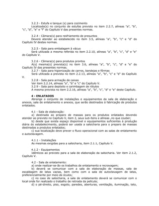 3.2.3 - Estufa e tanque (s) para cozimento
Localizada(s) no conjunto de estufas previsto no item 2.2.7, alíneas "a", "b",
"c", "d", "e" e "f" do Capítulo V das presentes normas.
3.2.4 - Câmara(s) para resfriamento de presuntos
Deverá atender ao estabelecido no item 3.5, alíneas "a", "b", "c" e "d" do
Capítulo IV destas normas.
3.2.5 - Sala para embalagem à vácuo
Será utilizada a mesma referida no item 2.2.10, alíneas "a", "b", "c", "d" e "e"
do Capítulo V.
3.2.6 - Câmara(s) para produtos prontos
A(s) mesma(s) prevista(s) no item 3.6, alíneas "a", "b", "c", "d" e "e" do
Capítulo IV das presentes normas.
3.2.7 - Sala para higienização de carros, bandejas e fôrmas
Será utilizada a prevista no item 2.2.13, alíneas "a", "b", "c" e "d" do Capítulo
V.
3.2.8 - Sala para armação de caixas
Ver item 2.2.14, alíneas "a", "b" e "c" do Capítulo V.
3.2.9 - Sala para depósito e carimbagem de rótulos
A mesma prevista no item 2.2.16, alíneas "a", "b", "c", "d" e "e" deste Capítulo.
4 - ENLATADOS
Abrange o conjunto de instalações e equipamentos da sala de elaboração e
anexos, sala de enlatamento e anexos, que serão destinados à fabricação de produtos
enlatados.
4.1 - Sala de elaboração:
a) destinada ao preparo de massas para os produtos enlatados devendo
atender ao previsto no Capítulo V, item 2, seus sub-ítens e alíneas ,no que couber;
b) desde que exista espaço disponível e equipamentos suficientes à produção
diária do estabelecimento, poderá ser usada a salsicharia para o preparo de massas
destinadas a produtos enlatados;
c) sua localização deve prever o fluxo operacional com as salas de enlatamento
e autoclavagem.
4.1.1 - Instalações
As mesmas exigidas para a salsicharia, item 2.1.1, Capítulo V.
4.1.2 - Equipamentos
Idênticos ao previsto para a sala de elaboração da salsicharia. Ver item 2.1.2,
Capítulo V.
4.2 - Sala de enlatamento:
a) onde realizar-se-ão os trabalhos de enlatamento e recravagem;
b) deverá se comunicar com a sala de elaboração de massas, sala de
escaldagem de latas vazias, bem como com a sala de autoclavagem de latas,
preferencialmente por meio de óculos;
c) no caso de salsicharia, a sala de enlatamento deverá se comunicar com o
local onde for realizado o trabalho de retirada da película;
d) o pé-direito, piso, esgoto, paredes, aberturas, ventilação, iluminação, teto,
 