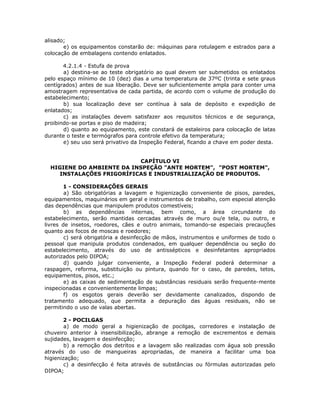 alisado;
e) os equipamentos constarão de: máquinas para rotulagem e estrados para a
colocação de embalagens contendo enlatados.
4.2.1.4 - Estufa de prova
a) destina-se ao teste obrigatório ao qual devem ser submetidos os enlatados
pelo espaço mínimo de 10 (dez) dias a uma temperatura de 37ºC (trinta e sete graus
centígrados) antes de sua liberação. Deve ser suficientemente ampla para conter uma
amostragem representativa de cada partida, de acordo com o volume de produção do
estabelecimento;
b) sua localização deve ser contínua à sala de depósito e expedição de
enlatados;
c) as instalações devem satisfazer aos requisitos técnicos e de segurança,
proibindo-se portas e piso de madeira;
d) quanto ao equipamento, este constará de estaleiros para colocação de latas
durante o teste e termógrafos para controle efetivo da temperatura;
e) seu uso será privativo da Inspeção Federal, ficando a chave em poder desta.
CAPÍTULO VI
HIGIENE DO AMBIENTE DA INSPEÇÃO "ANTE MORTEM", "POST MORTEM",
INSTALAÇÕES FRIGORÍFICAS E INDUSTRIALIZAÇÃO DE PRODUTOS.
1 - CONSIDERAÇÕES GERAIS
a) São obrigatórias a lavagem e higienização conveniente de pisos, paredes,
equipamentos, maquinários em geral e instrumentos de trabalho, com especial atenção
das dependências que manipulem produtos comestíveis;
b) as dependências internas, bem como, a área circundante do
estabelecimento, serão mantidas cercadas através de muro ou/e tela, ou outro, e
livres de insetos, roedores, cães e outro animais, tomando-se especiais precauções
quanto aos focos de moscas e roedores;
c) será obrigatória a desinfecção de mãos, instrumentos e uniformes de todo o
pessoal que manipula produtos condenados, em qualquer dependência ou seção do
estabelecimento, através do uso de antissépticos e desinfetantes apropriados
autorizados pelo DIPOA;
d) quando julgar conveniente, a Inspeção Federal poderá determinar a
raspagem, reforma, substituição ou pintura, quando for o caso, de paredes, tetos,
equipamentos, pisos, etc.;
e) as caixas de sedimentação de substâncias residuais serão frequente-mente
inspecionadas e convenientemente limpas;
f) os esgotos gerais deverão ser devidamente canalizados, dispondo de
tratamento adequado, que permita a depuração das águas residuais, não se
permitindo o uso de valas abertas.
2 - POCILGAS
a) de modo geral a higienização de pocilgas, corredores e instalação de
chuveiro anterior à insensibilização, abrange a remoção de excrementos e demais
sujidades, lavagem e desinfecção;
b) a remoção dos detritos e a lavagem são realizadas com água sob pressão
através do uso de mangueiras apropriadas, de maneira a facilitar uma boa
higienização;
c) a desinfecção é feita através de substâncias ou fórmulas autorizadas pelo
DIPOA;
 