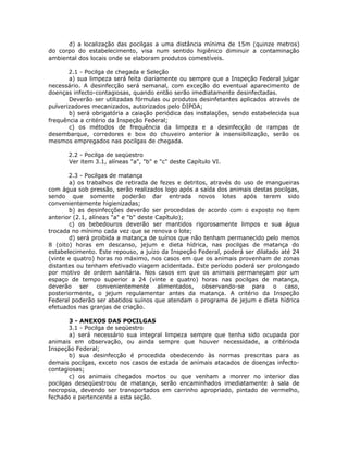 d) a localização das pocilgas a uma distância mínima de 15m (quinze metros)
do corpo do estabelecimento, visa num sentido higiênico diminuir a contaminação
ambiental dos locais onde se elaboram produtos comestíveis.
2.1 - Pocilga de chegada e Seleção
a) sua limpeza será feita diariamente ou sempre que a Inspeção Federal julgar
necessário. A desinfecção será semanal, com exceção do eventual aparecimento de
doenças infecto-contagiosas, quando então serão imediatamente desinfectadas.
Deverão ser utilizadas fórmulas ou produtos desinfetantes aplicados através de
pulverizadores mecanizados, autorizados pelo DIPOA;
b) será obrigatória a caiação periódica das instalações, sendo estabelecida sua
frequência a critério da Inspeção Federal;
c) os métodos de frequência da limpeza e a desinfecção de rampas de
desembarque, corredores e box do chuveiro anterior à insensibilização, serão os
mesmos empregados nas pocilgas de chegada.
2.2 - Pocilga de seqüestro
Ver item 3.1, alíneas "a", "b" e "c" deste Capítulo VI.
2.3 - Pocilgas de matança
a) os trabalhos de retirada de fezes e detritos, através do uso de mangueiras
com água sob pressão, serão realizados logo após a saída dos animais destas pocilgas,
sendo que somente poderão dar entrada novos lotes após terem sido
convenientemente higienizadas;
b) as desinfecções deverão ser procedidas de acordo com o exposto no item
anterior (2.1, alíneas "a" e "b" deste Capítulo);
c) os bebedouros deverão ser mantidos rigorosamente limpos e sua água
trocada no mínimo cada vez que se renova o lote;
d) será proibida a matança de suínos que não tenham permanecido pelo menos
8 (oito) horas em descanso, jejum e dieta hídrica, nas pocilgas de matança do
estabelecimento. Este repouso, a juízo da Inspeção Federal, poderá ser dilatado até 24
(vinte e quatro) horas no máximo, nos casos em que os animais provenham de zonas
distantes ou tenham efetivado viagem acidentada. Este período poderá ser prolongado
por motivo de ordem sanitária. Nos casos em que os animais permaneçam por um
espaço de tempo superior a 24 (vinte e quatro) horas nas pocilgas de matança,
deverão ser convenientemente alimentados, observando-se para o caso,
posteriormente, o jejum regulamentar antes da matança. A critério da Inspeção
Federal poderão ser abatidos suínos que atendam o programa de jejum e dieta hídrica
efetuados nas granjas de criação.
3 - ANEXOS DAS POCILGAS
3.1 - Pocilga de seqüestro
a) será necessário sua integral limpeza sempre que tenha sido ocupada por
animais em observação, ou ainda sempre que houver necessidade, a critérioda
Inspeção Federal;
b) sua desinfecção é procedida obedecendo às normas prescritas para as
demais pocilgas, exceto nos casos de estada de animais atacados de doenças infecto-
contagiosas;
c) os animais chegados mortos ou que venham a morrer no interior das
pocilgas deseqüestroou de matança, serão encaminhados imediatamente à sala de
necropsia, devendo ser transportados em carrinho apropriado, pintado de vermelho,
fechado e pertencente a esta seção.
 