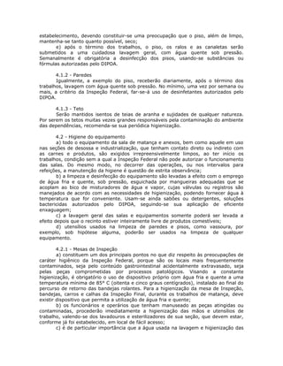 estabelecimento, devendo constituir-se uma preocupação que o piso, além de limpo,
mantenha-se tanto quanto possível, seco;
e) após o término dos trabalhos, o piso, os ralos e as canaletas serão
submetidos a uma cuidadosa lavagem geral, com água quente sob pressão.
Semanalmente é obrigatória a desinfecção dos pisos, usando-se substâncias ou
fórmulas autorizadas pelo DIPOA.
4.1.2 - Paredes
Igualmente, a exemplo do piso, receberão diariamente, após o término dos
trabalhos, lavagem com água quente sob pressão. No mínimo, uma vez por semana ou
mais, a critério da Inspeção Federal, far-se-á uso de desinfetantes autorizados pelo
DIPOA.
4.1.3 - Teto
Serão mantidos isentos de teias de aranha e sujidades de qualquer natureza.
Por serem os tetos muitas vezes grandes responsáveis pela contaminação do ambiente
das dependências, recomenda-se sua periódica higienização.
4.2 - Higiene do equipamento
a) todo o equipamento da sala de matança e anexos, bem como aquele em uso
nas seções de desossa e industrialização, que tenham contato direto ou indireto com
as carnes e produtos, são exigidos irrepreensivelmente limpos, ao ter início os
trabalhos, condição sem a qual a Inspeção Federal não pode autorizar o funcionamento
das salas. Do mesmo modo, no decorrer das operações, ou nos intervalos para
refeições, a manutenção da higiene é questão de estrita observância;
b) a limpeza e desinfecção do equipamento são levadas a efeito com o emprego
de água fria e quente, sob pressão, esguichada por mangueiras adequadas que se
acoplam ao bico de misturadores de água e vapor, cujas válvulas ou registros são
manejados de acordo com as necessidades de higienização, podendo fornecer água à
temperatura que for conveniente. Usam-se ainda sabões ou detergentes, soluções
bactericidas autorizados pelo DIPOA, seguindo-se sua aplicação de eficiente
enxaguagem;
c) a lavagem geral das salas e equipamentos somente poderá ser levada a
efeito depois que o recinto estiver inteiramente livre de produtos comestíveis;
d) utensílios usados na limpeza de paredes e pisos, como vassoura, por
exemplo, sob hipótese alguma, poderão ser usados na limpeza de qualquer
equipamento.
4.2.1 - Mesas de Inspeção
a) constituem um dos principais pontos no que diz respeito às preocupações de
caráter higiênico da Inspeção Federal, porque são os locais mais frequentemente
contaminados, seja pelo conteúdo gastrointestinal acidentalmente extravasado, seja
pelas peças comprometidas por processos patológicos. Visando a constante
higienização, é obrigatório o uso de dispositivo próprio com água fria e quente a uma
temperatura mínima de 85° C (oitenta e cinco graus centígrados), instalado ao final do
percurso de retorno das bandejas rolantes. Para a higienização da mesa de Inspeção,
bandejas, carros e calhas da Inspeção Final, durante os trabalhos de matança, deve
existir dispositivo que permita a utilização de água fria e quente;
b) os funcionários e operários que tenham manuseado as peças atingidas ou
contaminadas, procederão imediatamente a higienização das mãos e utensílios de
trabalho, valendo-se dos lavadouros e esterilizadores de sua seção, que devem estar,
conforme já foi estabelecido, em local de fácil acesso;
c) é de particular importância que a água usada na lavagem e higienização das
 