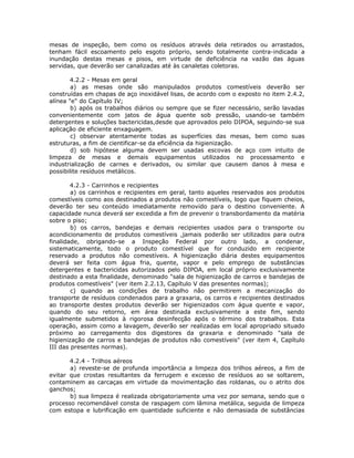 mesas de inspeção, bem como os resíduos através dela retirados ou arrastados,
tenham fácil escoamento pelo esgoto próprio, sendo totalmente contra-indicada a
inundação destas mesas e pisos, em virtude de deficiência na vazão das águas
servidas, que deverão ser canalizadas até às canaletas coletoras.
4.2.2 - Mesas em geral
a) as mesas onde são manipulados produtos comestíveis deverão ser
construídas em chapas de aço inoxidável lisas, de acordo com o exposto no item 2.4.2,
alínea "e" do Capítulo IV;
b) após os trabalhos diários ou sempre que se fizer necessário, serão lavadas
convenientemente com jatos de água quente sob pressão, usando-se também
detergentes e soluções bactericidas,desde que aprovados pelo DIPOA, seguindo-se sua
aplicação de eficiente enxaguagem.
c) observar atentamente todas as superfícies das mesas, bem como suas
estruturas, a fim de cientificar-se da eficiência da higienização.
d) sob hipótese alguma devem ser usadas escovas de aço com intuito de
limpeza de mesas e demais equipamentos utilizados no processamento e
industrialização de carnes e derivados, ou similar que causem danos à mesa e
possibilite resíduos metálicos.
4.2.3 - Carrinhos e recipientes
a) os carrinhos e recipientes em geral, tanto aqueles reservados aos produtos
comestíveis como aos destinados a produtos não comestíveis, logo que fiquem cheios,
deverão ter seu conteúdo imediatamente removido para o destino conveniente. A
capacidade nunca deverá ser excedida a fim de prevenir o transbordamento da matéria
sobre o piso;
b) os carros, bandejas e demais recipientes usados para o transporte ou
acondicionamento de produtos comestíveis ,jamais poderão ser utilizados para outra
finalidade, obrigando-se a Inspeção Federal por outro lado, a condenar,
sistematicamente, todo o produto comestível que for conduzido em recipiente
reservado a produtos não comestíveis. A higienização diária destes equipamentos
deverá ser feita com água fria, quente, vapor e pelo emprego de substâncias
detergentes e bactericidas autorizados pelo DIPOA, em local próprio exclusivamente
destinado a esta finalidade, denominado "sala de higienização de carros e bandejas de
produtos comestíveis" (ver item 2.2.13, Capítulo V das presentes normas);
c) quando as condições de trabalho não permitirem a mecanização do
transporte de resíduos condenados para a graxaria, os carros e recipientes destinados
ao transporte destes produtos deverão ser higienizados com água quente e vapor,
quando do seu retorno, em área destinada exclusivamente a este fim, sendo
igualmente submetidos à rigorosa desinfecção após o término dos trabalhos. Esta
operação, assim como a lavagem, deverão ser realizadas em local apropriado situado
próximo ao carregamento dos digestores da graxaria e denominado "sala de
higienização de carros e bandejas de produtos não comestíveis" (ver item 4, Capítulo
III das presentes normas).
4.2.4 - Trilhos aéreos
a) reveste-se de profunda importância a limpeza dos trilhos aéreos, a fim de
evitar que crostas resultantes da ferrugem e excesso de resíduos ao se soltarem,
contaminem as carcaças em virtude da movimentação das roldanas, ou o atrito dos
ganchos;
b) sua limpeza é realizada obrigatoriamente uma vez por semana, sendo que o
processo recomendável consta de raspagem com lâmina metálica, seguida de limpeza
com estopa e lubrificação em quantidade suficiente e não demasiada de substâncias
 