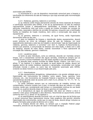 autorizadas pelo DIPOA;
c) recomenda-se o uso de dispositivo mecanizado removível para a limpeza e
lubrificação do trilhamento da sala de matança e que seja acionado pela movimentação
da nória.
4.2.5 - Roldanas, ganchos, balancins e correntes.
a) as roldanas serão limpas diariamente através de meios especiais de limpeza
e lubrificação aprovados pelo DIPOA, a fim de se apresentarem na sala de matança
rigorosamente limpas e adequadamente lubrificadas. A limpeza reveste-se de
particular importância visto que evita a queda de crostas formadas por excesso de
lubrificantes, associada a detritos de corrosão ferruginosa, enquanto que a lubrificação
facilita os trabalhos de tração mecânica, bem como a conservação das peças do
equipamento;
b) os ganchos, balancins e correntes, de igual forma, serão higienizados
diariamente antes do seu uso;
c) para os trabalhos de limpeza e desinfecção destes equipamentos, deverá
existir próximo ao inínio da trilhagem aérea da sala de matança, um local
especialmente destinado a este tipo de trabalho e denominado "sala de higienização de
roldanas, ganchos, balancins e correntes" (ver item 5, Capítulo II).Recomenda-se,
sempre que possível, a comunicação da desossa com esta seção, e desta com a sala
de matança, através de trilho aéreo, visando racionalizar o fluxo operacional de
circulação das roldanas, ganchos e balancins.
4.2.6 - Lavatórios (pias)
a) tanto as pias individuais, como as coletivas, deverão ser mantidas sempre
limpas, com o escoamento normal das águas servidas, evitando-se sempre que as
mesmas sirvam a outras finalidades que não sejam aquelas a que são destinadas;
b) deverão estar sempre munidas de sabão líquido, inodoro, (ver item 4.2.4,
alínea "c" do Capítulo I) e toalhas de papel, as quais depois de usadas, devem ser
jogadas dentro de cestas metálicas especiais e apropriadas, construídas com tampa
articulada movida a pedal, ou outro tipo de recipiente autorizado pelo DIPOA,
evitando-se desta maneira a sua disseminação pelo piso.
4.2.7 - Esterilizadores
a) são equipamentos obrigatórios, indispensáveis e de grande utilidade para a
higienização dos instrumentos de trabalho, como sejam, facas, ganchos, fuzis
(chairas), etc., dos funcionários da Inspeção Federal e operários da indústria. Suas
características deverão estar de acordo com o item 4.2.3, alíneas "a", "b", "c", "d", "e,
"f" e "g" do Capítulo I;
b) serão utilizados sempre que os instrumentos de trabalho tenham sido
contaminados, inclusive contato com o piso. A imersão não deve ser inferior a 3 (três)
minutos, sendo que, considerando este tempo e a necessidade contínua do uso deste
material, os usuários deverão dispor de facas e ganchos em duplicata;
c) a temperatura da água do esterilizador não deve ser inferior a 82,2 C
(oitenta e dois graus centígrados e dois décimos). Recomenda-se aquecimento central
conforme item 4.2.3, alínea "d" do Capítulo I;
d) os esterilizadores deverão funcionar com um nível de água de tal forma que
a tampa removível fique ligeiramente imersa. Esta exigência visa permitir eficiente
higienização dos instrumentos, sendo que no caso de facas, deverá atingir inclusive os
ângulos formados pela junção da lâmina com o cabo;
e) a limpeza deverá ser diária, ou sempre que a inspeção Federal julgar
necessária, através do uso de jatos de vapor e renovação da água.
 