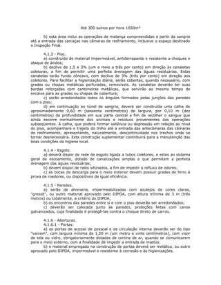 Até 300 suínos por hora 1050m²
b) esta área inclui as operações de matança compreendidas a partir da sangria
até a entrada das carcaças nas câmaras de resfriamento, inclusive o espaço destinado
a Inspeção Final.
4.1.3 - Piso.
a) construído de material impermeável, antiderrapante e resistente a choques e
ataque de ácidos;
b) declive de 1,5 a 3% (um e meio a três por cento) em direção às canaletas
coletoras, a fim de permitir uma perfeita drenagem das águas residuárias. Estas
canaletas terão fundo côncavo, com declive de 3% (três por cento) em direção aos
coletores. Para facilitar a higienização diária, serão cobertas, quando necessário, com
grades ou chapas metálicas perfuradas, removíveis. As canaletas deverão ter suas
bordas reforçadas com cantoneiras metálicas, que servirão ao mesmo tempo de
encaixe para as grades ou chapas de cobertura;
c) serão arredondados todos os ângulos formados pelas junções das paredes
com o piso;
d) em continuação ao túnel de sangria, deverá ser construída uma calha de
aproximadamente 0,60 m (sessenta centímetros) de largura, por 0,10 m (dez
centímetros) de profundidade em sua parte central a fim de recolher o sangue que
ainda escorre normalmente dos animais e resíduos provenientes das operações
subseqüentes. A calha, que poderá formar saliência ou depressão em relação ao nível
do piso, acompanhará o trajeto do trilho até a entrada das antecâmaras das câmaras
de resfriamento, apresentando, naturalmente, descontinuidade nos trechos onde se
tornar desnecessária. Esta construção suplementar contribuirá para a manutenção das
boas condições da higiene local.
4.1.4 - Esgoto.
a) deverá dispor de rede de esgoto ligada a tubos coletores, e estes ao sistema
geral de escoamento, dotado de canalizações amplas e que permitam a perfeita
drenagem das águas residuárias;
b) devem dispor de ralos sifonados, a fim de impedir o refluxo de odores;
c) as bocas de descarga para o meio exterior devem possuir grades de ferro à
prova de roedores, ou dispositivos de igual eficiência.
4.1.5 - Paredes.
a) serão de alvenaria, impermeabilizadas com azulejos de cores claras,
"gressit", ou outro material aprovado pelo DIPOA, com altura mínima de 3 m (três
metros) ou totalmente, a critério do DIPOA;
b) os encontros das paredes entre si e com o piso deverão ser arredondados;
c) deverão ser colocada junto às paredes, proteções feitas com canos
galvanizados, cuja finalidade é protegê-las contra o choque direto de carros.
4.1.6 - Aberturas.
4.1.6.1 - Portas:
a) as portas de acesso de pessoal e da circulação interna deverão ser do tipo
"vaivem", com largura mínima de 1,20 m (um metro e vinte centímetros), com visor
de tela ou vidro, obrigatoriamente dotadas de cortina de ar, quando se comunicarem
para o meio externo, com a finalidade de impedir a entrada de insetos:
b) o material empregado na construção de portas deverá ser metálico, ou outro
aprovado pelo DIPOA, impermeável e resistente à corrosão e às higienizações.
 