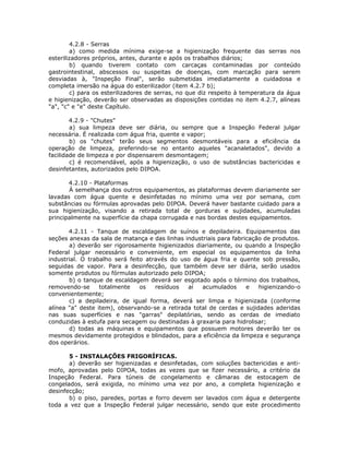 4.2.8 - Serras
a) como medida mínima exige-se a higienização frequente das serras nos
esterilizadores próprios, antes, durante e após os trabalhos diários;
b) quando tiverem contato com carcaças contaminadas por conteúdo
gastrointestinal, abscessos ou suspeitas de doenças, com marcação para serem
desviadas à, "Inspeção Final", serão submetidas imediatamente a cuidadosa e
completa imersão na água do esterilizador (item 4.2.7 b);
c) para os esterilizadores de serras, no que diz respeito à temperatura da água
e higienização, deverão ser observadas as disposições contidas no item 4.2.7, alíneas
"a", "c" e "e" deste Capítulo.
4.2.9 - "Chutes"
a) sua limpeza deve ser diária, ou sempre que a Inspeção Federal julgar
necessária. É realizada com água fria, quente e vapor;
b) os "chutes" terão seus segmentos desmontáveis para a eficiência da
operação de limpeza, preferindo-se no entanto aqueles "acanaletados", devido a
facilidade de limpeza e por dispensarem desmontagem;
c) é recomendável, após a higienização, o uso de substâncias bactericidas e
desinfetantes, autorizados pelo DIPOA.
4.2.10 - Plataformas
À semelhança dos outros equipamentos, as plataformas devem diariamente ser
lavadas com água quente e desinfetadas no mínimo uma vez por semana, com
substâncias ou fórmulas aprovadas pelo DIPOA. Deverá haver bastante cuidado para a
sua higienização, visando a retirada total de gorduras e sujidades, acumuladas
principalmente na superfície da chapa corrugada e nas bordas destes equipamentos.
4.2.11 - Tanque de escaldagem de suínos e depiladeira. Equipamentos das
seções anexas da sala de matança e das linhas industriais para fabricação de produtos.
a) deverão ser rigorosamente higienizados diariamente, ou quando a Inspeção
Federal julgar necessário e conveniente, em especial os equipamentos da linha
industrial. O trabalho será feito através do uso de água fria e quente sob pressão,
seguidas de vapor. Para a desinfecção, que também deve ser diária, serão usados
somente produtos ou fórmulas autorizado pelo DIPOA;
b) o tanque de escaldagem deverá ser esgotado após o término dos trabalhos,
removendo-se totalmente os resíduos aí acumulados e higienizando-o
convenientemente;
c) a depiladeira, de igual forma, deverá ser limpa e higienizada (conforme
alínea "a" deste item), observando-se a retirada total de cerdas e sujidades aderidas
nas suas superfícies e nas "garras" depilatórias, sendo as cerdas de imediato
conduzidas à estufa para secagem ou destinadas à graxaria para hidrolisar;
d) todas as máquinas e equipamentos que possuem motores deverão ter os
mesmos devidamente protegidos e blindados, para a eficiência da limpeza e segurança
dos operários.
5 - INSTALAÇÕES FRIGORÍFICAS.
a) deverão ser higienizadas e desinfetadas, com soluções bactericidas e anti-
mofo, aprovadas pelo DIPOA, todas as vezes que se fizer necessário, a critério da
Inspeção Federal. Para túneis de congelamento e câmaras de estocagem de
congelados, será exigida, no mínimo uma vez por ano, a completa higienização e
desinfecção;
b) o piso, paredes, portas e forro devem ser lavados com água e detergente
toda a vez que a Inspeção Federal julgar necessário, sendo que este procedimento
 