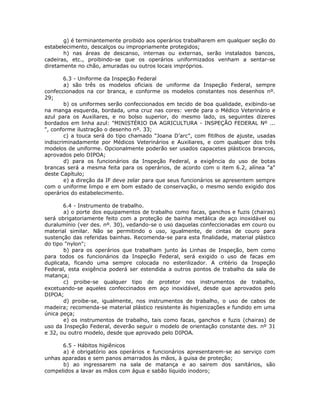 g) é terminantemente proibido aos operários trabalharem em qualquer seção do
estabelecimento, descalços ou impropriamente protegidos;
h) nas áreas de descanso, internas ou externas, serão instalados bancos,
cadeiras, etc., proibindo-se que os operários uniformizados venham a sentar-se
diretamente no chão, amuradas ou outros locais impróprios.
6.3 - Uniforme da Inspeção Federal
a) são três os modelos oficiais de uniforme da Inspeção Federal, sempre
confeccionados na cor branca, e conforme os modelos constantes nos desenhos nº.
29;
b) os uniformes serão confeccionados em tecido de boa qualidade, exibindo-se
na manga esquerda, bordada, uma cruz nas cores: verde para o Médico Veterinário e
azul para os Auxiliares, e no bolso superior, do mesmo lado, os seguintes dizeres
bordados em linha azul: "MINISTÉRIO DA AGRICULTURA - INSPEÇÃO FEDERAL Nº ...
", conforme ilustração o desenho nº. 33;
c) a touca será do tipo chamado "Joana D’arc", com fitilhos de ajuste, usadas
indiscriminadamente por Médicos Veterinários e Auxiliares, e com qualquer dos três
modelos de uniforme. Opcionalmente poderão ser usados capacetes plásticos brancos,
aprovados pelo DIPOA;
d) para os funcionários da Inspeção Federal, a exigência do uso de botas
brancas será a mesma feita para os operários, de acordo com o item 6.2, alínea "a"
deste Capítulo;
e) a direção da IF deve zelar para que seus funcionários se apresentem sempre
com o uniforme limpo e em bom estado de conservação, o mesmo sendo exigido dos
operários do estabelecimento.
6.4 - Instrumento de trabalho.
a) o porte dos equipamentos de trabalho como facas, ganchos e fuzis (chairas)
será obrigatoriamente feito com a proteção de bainha metálica de aço inoxidável ou
duralumínio (ver des. nº. 30), vedando-se o uso daquelas confeccionadas em couro ou
material similar. Não se permitindo o uso, igualmente, de cintas de couro para
sustenção das referidas bainhas. Recomenda-se para esta finalidade, material plástico
do tipo "nylon";
b) para os operários que trabalham junto às Linhas de Inspeção, bem como
para todos os funcionários da Inspeção Federal, será exigido o uso de facas em
duplicata, ficando uma sempre colocada no esterilizador. A critério da Inspeção
Federal, esta exigência poderá ser estendida a outros pontos de trabalho da sala de
matança;
c) proibe-se qualquer tipo de protetor nos instrumentos de trabalho,
excetuando-se aqueles confeccinados em aço inoxidável, desde que aprovados pelo
DIPOA;
d) proibe-se, igualmente, nos instrumentos de trabalho, o uso de cabos de
madeira; recomenda-se material plástico resistente às higienizações e fundido em uma
única peça;
e) os instrumentos de trabalho, tais como facas, ganchos e fuzis (chairas) de
uso da Inspeção Federal, deverão seguir o modelo de orientação constante des. nº 31
e 32, ou outro modelo, desde que aprovado pelo DIPOA.
6.5 - Hábitos higiênicos
a) é obrigatório aos operários e funcionários apresentarem-se ao serviço com
unhas aparadas e sem panos amarrados às mãos, à guisa de proteção;
b) ao ingressarem na sala de matança e ao sairem dos sanitários, são
compelidos a lavar as mãos com água e sabão líquido inodoro;
 