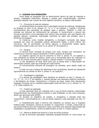 7 - HIGIENE DAS OPERAÇÕES
Entre todas as operações que se desenvolvem dentro da sala de matança e
anexos, instalações frigoríficas, desossa e seções para industrialização, merecem
destaque especial, sob o ponto de vista higiênico-sanitário, as abaixo relacionadas:
7.1 - Chuveiros de sala de matança.
a) dimensionados de acordo com a velocidade horária de matança, obedecendo
ao disposto no item 4.2.6, alíneas "a", "b" e "c" do Capítulo I, visando o eficiente
funcionamento das operações de lavagem após a sangria, "toalette" e antes da
entrada nas câmaras de resfriamento de carcaças. O comprimento e largura dos
chuveiros permitem a livre passagem dos suínos e das carcaças, sem que toquem nas
paredes laterais, recebendo quantidade suficiente de água sob pressão, para a
eficiência da lavagem;
b) impõe-se, como medida obrigatória, a drenagem constante das águas
residuais por meio de tubulação própria diretamente ligada a parte inferior dos
chuveiros, não se permitindo, de forma alguma, o escoamento destas águas
diretamente sobre o piso (ver item 4.2.6, alínea "d" do Capítulo I).
7.2 - Sangria
a) deverá haver remoção do sangue com rodo, sempre que necessário, de
maneira que a área de sangria apresente o melhor aspecto de limpeza;
b) respeito rigoroso ao que foi prescrito no item 5, alínea "d", do Capítulo I,
com referência ao tempo de sangria, sendo que a evisceração deve ser realizada no
máximo 30 (trinta) minutos após a sangria, visando impedir a "evisceração tardia";
c) uso obrigatório de duas facas para que se possa fazer a higienização em
esterilizador próprio, após seu emprego em cada animal;
d) funcionamento eficiente da drenagem da canaleta, para rápida vazão do
sangue;
e) toda vez que o sangue for destinado à fins comestíveis, deverá ser obedecido
rigorosamente ao contido no item 5, alínea 'h', do Capítulo I.
7.3 - Escaldagem e depilação
a) o tanque de escaldagem deve obedecer ao disposto no item 7, alíneas "a",
"b", "c", "d", "e" e "f" do Capítulo I, visando atender aos requisitos higiênico-sanitários
e tecnológicos de tempo, temperatura e limpeza da água, sendo esta diariamente
esgotada. Proceder-se-á a imediata higienização conforme item 4.2.11, alíneas "a", "b"
e "d" deste Capítulo VI;
7.4 - Toalete da depilação
a) esta operação deve ser realizada com o uso de facas próprias, higienizadas
frequentemente nos esterilizadores próprios a esta finalidade, ou por outro processo,
desde que aprovado pelo DIPOA;
b) durante os trabalhos da toalete, é obrigatória a retirada total dos
"casquinhos", recomendando-se o uso de alicate especial a esta operação (ver des. nº
33 );
c) imediatamente após o término dos trabalhos ou sempre que a Inspeção
Federal julgar necessário, deverá se recolher os "casquinhos" e cerdas, conduzindo-os
aos locais próprios para seu tratamento. Após, será feita uma rigorosa higienização das
instalações e equipamentos, conforme determinado no item 4.1 deste Capítulo.
7.5 - Abertura abdominal torácica e corte da sínfise pubiana
a) são as primeiras operações realizadas obrigatoriamente na "zona limpa" da
 