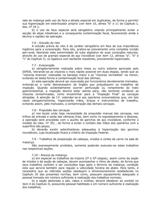 sala de matança pelo uso de faca e alicate especial em duplicatas, de forma a permitir
sua higienização em esterilizador próprio (ver item 10, alínea "b" e 11 do Capítulo I,
des. nº 34 );
b) o uso de faca especial será obrigatório visando principalmente evitar a
secção de alças intestinais e a consequente contaminação fecal, favorecendo ainda a
técnica e rapidez da operação.
7.6 - Oclusão do reto
A oclusão prévia do reto é de caráter obrigatório em face de sua importância
higiênica para a evisceração. Para isto, pratica-se previamente uma completa incisão
peri-anal, liberando esta extremidade do tubo digestivo de suas conecções naturais,
através do uso de grampo especial de aço inoxidável (ver item 12, alíneas "a", "b" e
"c" do Capítulo I), ou ligadura com barbante resistente, previamente higienizado.
7.7 - Evisceração
a) obrigatoriamente realizada sobre mesa ou outro sistema aprovado pelo
DIPOA, retirando-se as vísceras o mais rápido possível em duas etapas, sendo que as
"vísceras brancas" colocadas na bandeja maior e as "vísceras vermelhas" na menor,
evitando-se desta forma a contaminação fecal das últimas;
b) esta operação deverá ser executada por funcionários devidamente treinados,
evitando-se o corte desnecessário de órgãos que prejudiquem os trabalhos de
inspeção. Quando acidentalmente ocorrer perfuração ou rompimento do trato
gastrointestinal, a inspeção deverá estar atenta para, não somente condenar as
vísceras contaminadas, como encaminhar para a "Inspeção Final" as carcaças
atingidas. A atenção da I.F. estender-se-á aos operários evisceradores que, em tais
casos obrigatoriamente, higienizarão mãos, braços e instrumentos de trabalho,
evitando assim, pelo manuseio, a contaminação das demais carcaças.
7.8 - Propulsão das carcaças
a) nos locais onde haja necessidade da propulsão manual das carcaças, nos
trilhos de entrada e saída das câmaras frias, bem como no espostejamento e desossa,
a operação será procedida com o auxílio de ganchos de aço inoxidável, conforme o
modelo do (des. nº 35) , de forma a evitar o contato das mãos dos operários com a
superfície das peças;
b) deverão existir esterilizadores adequados à higienização dos ganchos
inoxidáveis, cuja localização ficará a critério da Inspeção Federal.
7.9 - Trabalhos de preparação de cabeças, miúdos e cortes de carne na sala de
matança.
São expressamente proibidos, somente podendo executar-se estes trabalhos
nas respectivas seções.
7.10 - Anexos da matança.
a) em especial os trabalhos da triparia (Iª e IIª etapas), assim como da seção
de miúdos e da seção de cabeças, devem acompanhar o rítmo de abate, de forma que
seus trabalhos venham a ser concluídos logo após o término da matança, condição
esta que servirá também para regular a velocidade horária de abate. Para tanto, é
necessário que as referidas seções obedeçam o dimensionamento estabelecido no
Capítulo III das presentes normas, bem como, possuam equipamento adequado e
pessoal treinado em número suficiente à realização dos trabalhos normais;
b) a seção destinada a pés, rabos e orelhas, deverá obedecer ao contido no
item 4 do Capítulo II, possuindo pessoal habilitado e em número suficiente à realização
dos trabalhos;
 