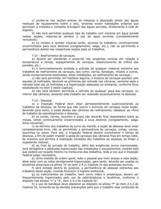 c) proibe-se nas seções anexas da matança a deposição direta das águas
residuais do equipamento sobre o piso, devendo existir tubulações próprias que
permitam a imediata e completa drenagem das águas servidas, diretamente à rede de
esgotos;
d) não será permitido qualquer tipo de trabalho com vísceras em água parada
nestas seções, impondo-se sempre o uso de água corrente (constantemente
renovável);
e) os miúdos e demais vísceras serão, durante os trabalhos, continuamente
encaminhados para seus destinos (congelamento, salga, etc.), não se permitindo a
permanência destes nas respectivas seções após os trabalhos.
7.11 - Resfriamento de carcaças.
a) deverá ser obedecido o prescrito nas presentes normas em relação à
temperatura e tempo, espaçamentos de carcaças, distanciamento de trilhos das
paredes, etc.;
b) é terminantemente proibida a entrada de qualquer material estranho aos
trabalhos de resfriamento de carcaças, tais como: carros, bandejas, miúdos e outros,
sendo exclusivamente destinadas, estas instalações, ao resfriamento de carcaças ;
c) não será permitida, em hipótese alguma, a mistura de carcaças quentes com
aquelas já resfriadas, devendo as primeiras dar entrada nas câmaras, somente após a
retirada total das já resfriadas e a higienização adequada do ambiente, conforme ficou
estabelecido no item 5 deste Capítulo;
d) não será também permitida a retirada de qualquer peça das carcaças, no
interior das câmaras, devendo este trabalho ser realizado exclusivamente na desossa.
7.12 - Desossa
a) a Inspeção Federal deve estar permanentemente supervisionando os
trabalhos da desossa, de forma que não ocorra o acúmulo de carcaças nesta seção,
devendo para tanto, a saída destas das câmaras de resfriamento, obedecer ao rítmo
do trabalho de espostejamento e desossa;
b) os cortes, carnes, toucinho e ossos não deverão ficar depositados sobre as
mesas, sendo continuamente encaminhados a seus destinos (congelamento, salga,
linha industrial);
c) ao término dos trabalhos do turno da manhã, a seção de desossa deve estar
completamente livre, não se permitindo a permanência de carcaças, cortes, carnes,
toucinhos ou ossos. Para isto, a Inspeção Federal deverá cronometrar o tempo da
desossa, a fim de poder impedir a saída de carcaças das câmaras frias em tempo hábil,
de maneira que permita a realização completa dos trabalhos de desossa, ao findar o
expediente matinal;
d) ao final da jornada de trabalho, além das exigências acima mencionadas,
será obrigatória a adequada higienização das instalações e equipamentos, medida esta
que poderá ser exigida mesmo no transcurso dos trabalhos, toda a vez que a Inspeção
Federal julgar necessária;
e) como medida de ordem geral, todo o pessoal que tiver acesso a esta seção,
deve estar com as mãos devidamente higienizadas; para tanto, deverão ser usados os
lavatórios prescritos na alínea "d" do item 2.4.2, Capítulo IV das presentes normas;
f) será evitada dentro do possível, a permanência de pessoas estranhas aos
trabalhos desta seção, visando favorecer à higiene ambiental;
g) os instrumentos de trabalho, bem como mãos e antebraços, devem ser
frequentemente higienizados pelo uso de esterilizadores e lavatórios, conforme o
disposto nas alíneas "c" e "d", item 2.4.2 do Capítulo IV;
h) o uso de bandejas deve obedecer ao disposto na alínea "f" do item 2.4.2 do
Capítulo IV, tomando-se as devidas precauções para que o trabalho seja conduzido de
 