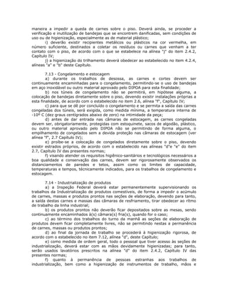 maneira a impedir a queda de carnes sobre o piso. Deverá ainda, se proceder a
verificação e inutilização de bandejas que se encontrem danificadas, sem condições de
uso ou de higienização, especialmente as de material plástico;
i) deverão existir recipientes metálicos ou plásticos na cor vermelha, em
número suficiente, destinados a coletar os resíduos ou carnes que venham a ter
contato com o piso, de acordo com o que se estabelece na alínea "j" do item 2.4.2,
Capítulo IV;
j) a higienização do trilhamento deverá obedecer ao estabelecido no item 4.2.4,
alíneas "a" e "b" deste Capítulo.
7.13 - Congelamento e estocagem
a) durante os trabalhos de desossa, as carnes e cortes devem ser
continuamente encaminhadas para o congelamento, permitindo-se o uso de bandejas
em aço inoxidável ou outro material aprovado pelo DIPOA para esta finalidade;
b) nos túneis de congelamento não se permitirá, em hipótese alguma, a
colocação de bandejas diretamente sobre o piso, devendo existir instalações próprias a
esta finalidade, de acordo com o estabelecido no item 2.6, alínea "f", Capítulo IV;
c) para que se dê por concluído o congelamento e se permita a saída das carnes
congeladas dos túneis, será exigida, como medida mínima, a temperatura interna de
-10º C (dez graus centígrados abaixo de zero) na intimidade da peça;
d) antes de dar entrada nas câmaras de estocagem, as carnes congeladas
devem ser, obrigatoriamente, protegidas com estoquinete, sacos de algodão, plástico,
ou outro material aprovado pelo DIPOA não se permitindo de forma alguma, o
empilhamento de congelados sem a devida proteção nas câmaras de estocagem (ver
alínea "f", 2.7 Capítulo IV);
e) proíbe-se a colocação de congelados diretamente sobre o piso, devendo
existir estrados próprios, de acordo com o estabelecido nas alíneas "d"e "e" do item
2.7, Capítulo IV das presentes normas;
f) visando atender os requisitos higiênico-sanitários e tecnológicos necessários a
boa qualidade e conservação das carnes, devem ser rigorosamente observados os
distanciamentos de paredes e tetos, assim como os limites de capacidade,
temperaturas e tempos, técnicamente indicados, para os trabalhos de congelamento e
estocagem.
7.14 - Industrialização de produtos
a) a Inspeção Federal deverá estar permanentemente supervisionando os
trabalhos da Industrialização de produtos comestíveis, de forma a impedir o acúmulo
de carnes, massas e produtos prontos nas seções de elaboração, devendo para tanto,
a saída destas carnes e massas das câmaras de resfriamento, tirar obedecer ao rítmo
de trabalho da linha industrial;
b) os produtos prontos não deverão ficar depositados sobre as mesas, sendo
continuamente encaminhados à(s) câmara(s) fria(s), quando for o caso;
c) ao término dos trabalhos do turno da manhã as seções de elaboração de
produtos devem ficar completamente livres, não se permitindo nestas a permanência
de carnes, massas ou produtos prontos;
d) ao final da jornada de trabalho se procederá à higienização rigorosa, de
acordo com o estabelecido no item 7.12, alínea "d", deste Capítulo;
e) como medida de ordem geral, todo o pessoal que tiver acesso às seções de
industrialização, deverá estar com as mãos devidamente higienizadas; para tanto,
serão usados lavatórios prescritos na alínea "d" do item 2.4.2, Capítulo IV das
presentes normas;
f) quanto à permanência de pessoas estranhas aos trabalhos de
industrialização, bem como a higienização de instrumentos de trabalho, mãos e
 
