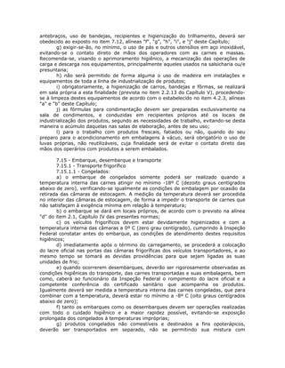 antebraços, uso de bandejas, recipientes e higienização do trilhamento, deverá ser
obedecido ao exposto no item 7.12, alíneas "f", "g", "h", "i", e "j" deste Capítulo;
g) exigir-se-ão, no mínimo, o uso de pás e outros utensílios em aço inoxidável,
evitando-se o contato direto de mãos dos operadores com as carnes e massas.
Recomenda-se, visando o aprimoramento higiênico, a mecanização das operações de
carga e descarga nos equipamentos, principalmente aqueles usados na salsicharia ou/e
presuntaria;
h) não será permitido de forma alguma o uso de madeira em instalações e
equipamentos de toda a linha de industrialização de produtos;
i) obrigatoriamente, a higienização de carros, bandejas e fôrmas, se realizará
em sala própria a esta finalidade (prevista no item 2.2.13 do Capítulo V), procedendo-
se à limpeza destes equipamentos de acordo com o estabelecido no item 4.2.3, alíneas
"a" e "b" deste Capítulo;
j) as fórmulas para condimentação devem ser preparadas exclusivamente na
sala de condimentos, e conduzidas em recipientes próprios até os locais de
industrialização dos produtos, segundo as necessidades de trabalho, evitando-se desta
maneira o acúmulo daquelas nas salas de elaboração, antes de seu uso;
l) para o trabalho com produtos frescais, fatiados ou não, quando do seu
preparo para o acondicionamento em embalagens à vácuo, será obrigatório o uso de
luvas próprias, não reutilizáveis, cuja finalidade será de evitar o contato direto das
mãos dos operários com produtos a serem embalados.
7.15 - Embarque, desembarque e transporte
7.15.1 - Transporte frigorífico
7.15.1.1 - Congelados:
a) o embarque de congelados somente poderá ser realizado quando a
temperatura interna das carnes atingir no mínimo -18º C (dezoito graus centígrados
abaixo de zero), verificando-se igualmente as condições de embalagem por ocasião da
retirada das câmaras de estocagem. A medição da temperatura deverá ser procedida
no interior das câmaras de estocagem, de forma a impedir o transporte de carnes que
não satisfaçam à exigência mínima em relação à temperatura;
b) o embarque se dará em locais próprios, de acordo com o previsto na alínea
"d" do item 2.1, Capítulo IV das presentes normas;
c) os veículos frigoríficos devem estar devidamente higienizados e com a
temperatura interna das câmaras a 0º C (zero grau centígrado), cumprindo à Inspeção
Federal constatar antes do embarque, as condições de atendimento destes requisitos
higiênicos;
d) imediatamente após o término do carregamento, se procederá a colocação
do lacre oficial nas portas das câmaras frigoríficas dos veículos transportadores, e ao
mesmo tempo se tomará as devidas providências para que sejam ligadas as suas
unidades de frio;
e) quando ocorrerem desembarques, deverão ser rigorosamente observadas as
condições higiênicas do transporte, das carnes transportadas e suas embalagens, bem
como, caberá ao funcionário da Inspeção Federal o rompimento do lacre oficial e a
competente conferência do certificado sanitário que acompanha os produtos.
Igualmente deverá ser medida a temperatura interna das carnes congeladas, que para
combinar com a temperatura, deverá estar no mínimo a -8º C (oito graus centígrados
abaixo de zero);
f) tanto os embarques como os desembarques devem ser operações realizadas
com todo o cuidado higiênico e a maior rapidez possível, evitando-se exposição
prolongada dos congelados à temperaturas impróprias;
g) produtos congelados não comestíveis e destinados a fins opoterápicos,
deverão ser transportados em separado, não se permitindo sua mistura com
 
